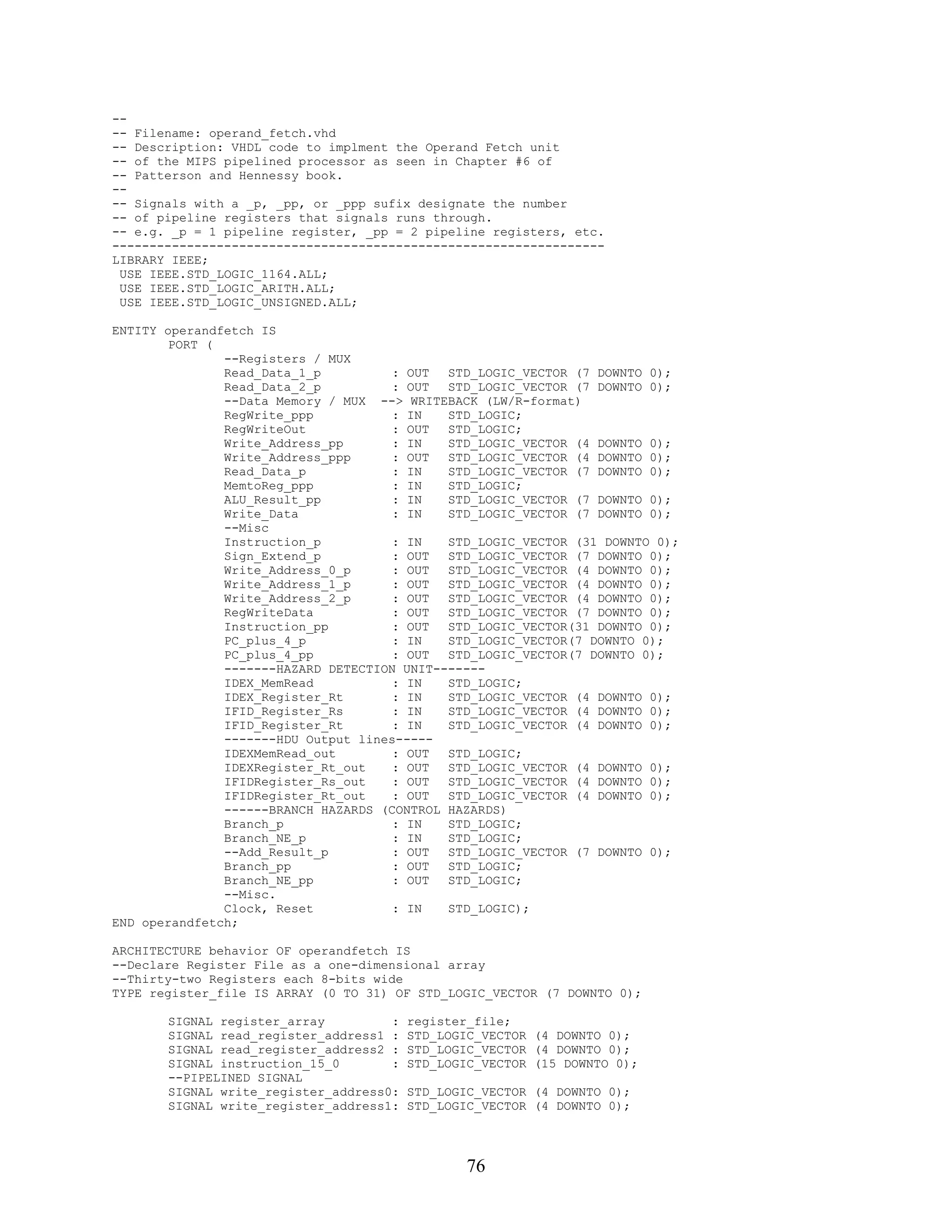 --
-- Filename: operand_fetch.vhd
-- Description: VHDL code to implment the Operand Fetch unit
-- of the MIPS pipelined processor as seen in Chapter #6 of
-- Patterson and Hennessy book.
--
-- Signals with a _p, _pp, or _ppp sufix designate the number
-- of pipeline registers that signals runs through.
-- e.g. _p = 1 pipeline register, _pp = 2 pipeline registers, etc.
------------------------------------------------------------------
LIBRARY IEEE;
 USE IEEE.STD_LOGIC_1164.ALL;
 USE IEEE.STD_LOGIC_ARITH.ALL;
 USE IEEE.STD_LOGIC_UNSIGNED.ALL;

ENTITY operandfetch IS
        PORT (
               --Registers / MUX
               Read_Data_1_p          : OUT  STD_LOGIC_VECTOR (7 DOWNTO 0);
               Read_Data_2_p          : OUT  STD_LOGIC_VECTOR (7 DOWNTO 0);
               --Data Memory / MUX --> WRITEBACK (LW/R-format)
               RegWrite_ppp           : IN   STD_LOGIC;
               RegWriteOut            : OUT  STD_LOGIC;
               Write_Address_pp       : IN   STD_LOGIC_VECTOR (4 DOWNTO 0);
               Write_Address_ppp      : OUT  STD_LOGIC_VECTOR (4 DOWNTO 0);
               Read_Data_p            : IN   STD_LOGIC_VECTOR (7 DOWNTO 0);
               MemtoReg_ppp           : IN   STD_LOGIC;
               ALU_Result_pp          : IN   STD_LOGIC_VECTOR (7 DOWNTO 0);
               Write_Data             : IN   STD_LOGIC_VECTOR (7 DOWNTO 0);
               --Misc
               Instruction_p          : IN   STD_LOGIC_VECTOR (31 DOWNTO 0);
               Sign_Extend_p          : OUT  STD_LOGIC_VECTOR (7 DOWNTO 0);
               Write_Address_0_p      : OUT  STD_LOGIC_VECTOR (4 DOWNTO 0);
               Write_Address_1_p      : OUT  STD_LOGIC_VECTOR (4 DOWNTO 0);
               Write_Address_2_p      : OUT  STD_LOGIC_VECTOR (4 DOWNTO 0);
               RegWriteData           : OUT  STD_LOGIC_VECTOR (7 DOWNTO 0);
               Instruction_pp         : OUT  STD_LOGIC_VECTOR(31 DOWNTO 0);
               PC_plus_4_p            : IN   STD_LOGIC_VECTOR(7 DOWNTO 0);
               PC_plus_4_pp           : OUT  STD_LOGIC_VECTOR(7 DOWNTO 0);
               -------HAZARD DETECTION UNIT-------
               IDEX_MemRead           : IN   STD_LOGIC;
               IDEX_Register_Rt       : IN   STD_LOGIC_VECTOR (4 DOWNTO 0);
               IFID_Register_Rs       : IN   STD_LOGIC_VECTOR (4 DOWNTO 0);
               IFID_Register_Rt       : IN   STD_LOGIC_VECTOR (4 DOWNTO 0);
               -------HDU Output lines-----
               IDEXMemRead_out        : OUT  STD_LOGIC;
               IDEXRegister_Rt_out    : OUT  STD_LOGIC_VECTOR (4 DOWNTO 0);
               IFIDRegister_Rs_out    : OUT  STD_LOGIC_VECTOR (4 DOWNTO 0);
               IFIDRegister_Rt_out    : OUT  STD_LOGIC_VECTOR (4 DOWNTO 0);
               ------BRANCH HAZARDS (CONTROL HAZARDS)
               Branch_p               : IN   STD_LOGIC;
               Branch_NE_p            : IN   STD_LOGIC;
               --Add_Result_p         : OUT  STD_LOGIC_VECTOR (7 DOWNTO 0);
               Branch_pp              : OUT  STD_LOGIC;
               Branch_NE_pp           : OUT  STD_LOGIC;
               --Misc.
               Clock, Reset           : IN   STD_LOGIC);
END operandfetch;

ARCHITECTURE behavior OF operandfetch IS
--Declare Register File as a one-dimensional array
--Thirty-two Registers each 8-bits wide
TYPE register_file IS ARRAY (0 TO 31) OF STD_LOGIC_VECTOR (7 DOWNTO 0);

       SIGNAL register_array         :   register_file;
       SIGNAL read_register_address1 :   STD_LOGIC_VECTOR (4 DOWNTO 0);
       SIGNAL read_register_address2 :   STD_LOGIC_VECTOR (4 DOWNTO 0);
       SIGNAL instruction_15_0       :   STD_LOGIC_VECTOR (15 DOWNTO 0);
       --PIPELINED SIGNAL
       SIGNAL write_register_address0:   STD_LOGIC_VECTOR (4 DOWNTO 0);
       SIGNAL write_register_address1:   STD_LOGIC_VECTOR (4 DOWNTO 0);




                                                 76
 