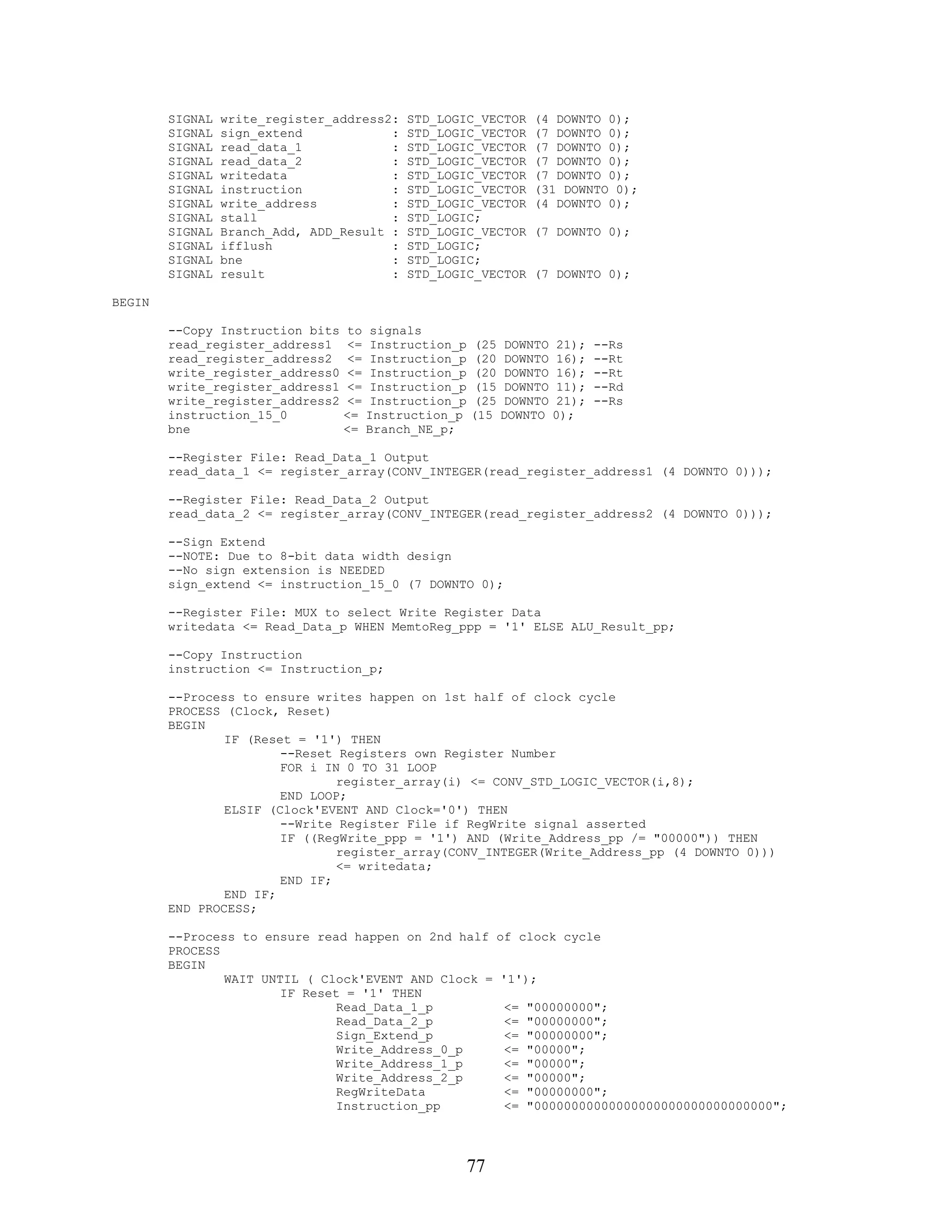 SIGNAL   write_register_address2:   STD_LOGIC_VECTOR       (4 DOWNTO 0);
        SIGNAL   sign_extend            :   STD_LOGIC_VECTOR       (7 DOWNTO 0);
        SIGNAL   read_data_1            :   STD_LOGIC_VECTOR       (7 DOWNTO 0);
        SIGNAL   read_data_2            :   STD_LOGIC_VECTOR       (7 DOWNTO 0);
        SIGNAL   writedata              :   STD_LOGIC_VECTOR       (7 DOWNTO 0);
        SIGNAL   instruction            :   STD_LOGIC_VECTOR       (31 DOWNTO 0);
        SIGNAL   write_address          :   STD_LOGIC_VECTOR       (4 DOWNTO 0);
        SIGNAL   stall                  :   STD_LOGIC;
        SIGNAL   Branch_Add, ADD_Result :   STD_LOGIC_VECTOR       (7 DOWNTO 0);
        SIGNAL   ifflush                :   STD_LOGIC;
        SIGNAL   bne                    :   STD_LOGIC;
        SIGNAL   result                 :   STD_LOGIC_VECTOR       (7 DOWNTO 0);

BEGIN

        --Copy Instruction bits   to   signals
        read_register_address1    <=   Instruction_p   (25   DOWNTO   21);   --Rs
        read_register_address2    <=   Instruction_p   (20   DOWNTO   16);   --Rt
        write_register_address0   <=   Instruction_p   (20   DOWNTO   16);   --Rt
        write_register_address1   <=   Instruction_p   (15   DOWNTO   11);   --Rd
        write_register_address2   <=   Instruction_p   (25   DOWNTO   21);   --Rs
        instruction_15_0          <=   Instruction_p   (15   DOWNTO   0);
        bne                       <=   Branch_NE_p;

        --Register File: Read_Data_1 Output
        read_data_1 <= register_array(CONV_INTEGER(read_register_address1 (4 DOWNTO 0)));

        --Register File: Read_Data_2 Output
        read_data_2 <= register_array(CONV_INTEGER(read_register_address2 (4 DOWNTO 0)));

        --Sign Extend
        --NOTE: Due to 8-bit data width design
        --No sign extension is NEEDED
        sign_extend <= instruction_15_0 (7 DOWNTO 0);

        --Register File: MUX to select Write Register Data
        writedata <= Read_Data_p WHEN MemtoReg_ppp = '1' ELSE ALU_Result_pp;

        --Copy Instruction
        instruction <= Instruction_p;

        --Process to ensure writes happen on 1st half of clock cycle
        PROCESS (Clock, Reset)
        BEGIN
                IF (Reset = '1') THEN
                        --Reset Registers own Register Number
                        FOR i IN 0 TO 31 LOOP
                                register_array(i) <= CONV_STD_LOGIC_VECTOR(i,8);
                        END LOOP;
                ELSIF (Clock'EVENT AND Clock='0') THEN
                        --Write Register File if RegWrite signal asserted
                        IF ((RegWrite_ppp = '1') AND (Write_Address_pp /= "00000")) THEN
                                register_array(CONV_INTEGER(Write_Address_pp (4 DOWNTO 0)))
                                <= writedata;
                        END IF;
                END IF;
        END PROCESS;

        --Process to ensure read happen on 2nd half          of clock cycle
        PROCESS
        BEGIN
                WAIT UNTIL ( Clock'EVENT AND Clock =         '1');
                        IF Reset = '1' THEN
                                Read_Data_1_p                 <=   "00000000";
                                Read_Data_2_p                 <=   "00000000";
                                Sign_Extend_p                 <=   "00000000";
                                Write_Address_0_p             <=   "00000";
                                Write_Address_1_p             <=   "00000";
                                Write_Address_2_p             <=   "00000";
                                RegWriteData                  <=   "00000000";
                                Instruction_pp                <=   "00000000000000000000000000000000";




                                                       77
 
