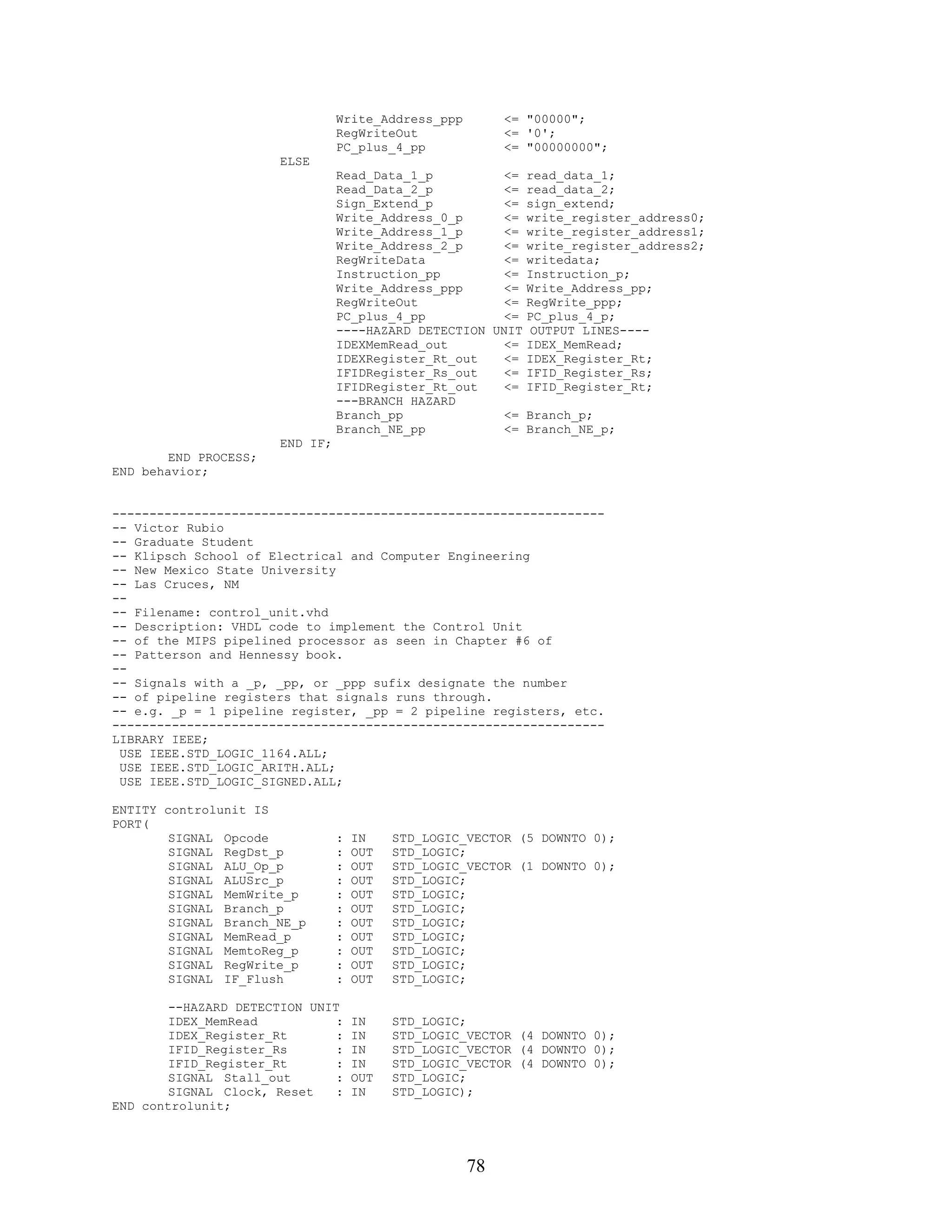 Write_Address_ppp        <= "00000";
                                 RegWriteOut              <= '0';
                                 PC_plus_4_pp             <= "00000000";
                       ELSE
                                 Read_Data_1_p          <= read_data_1;
                                 Read_Data_2_p          <= read_data_2;
                                 Sign_Extend_p          <= sign_extend;
                                 Write_Address_0_p      <= write_register_address0;
                                 Write_Address_1_p      <= write_register_address1;
                                 Write_Address_2_p      <= write_register_address2;
                                 RegWriteData           <= writedata;
                                 Instruction_pp         <= Instruction_p;
                                 Write_Address_ppp      <= Write_Address_pp;
                                 RegWriteOut            <= RegWrite_ppp;
                                 PC_plus_4_pp           <= PC_plus_4_p;
                                 ----HAZARD DETECTION UNIT OUTPUT LINES----
                                 IDEXMemRead_out        <= IDEX_MemRead;
                                 IDEXRegister_Rt_out    <= IDEX_Register_Rt;
                                 IFIDRegister_Rs_out    <= IFID_Register_Rs;
                                 IFIDRegister_Rt_out    <= IFID_Register_Rt;
                                 ---BRANCH HAZARD
                                 Branch_pp              <= Branch_p;
                                 Branch_NE_pp           <= Branch_NE_p;
                       END IF;
        END PROCESS;
END behavior;


------------------------------------------------------------------
-- Victor Rubio
-- Graduate Student
-- Klipsch School of Electrical and Computer Engineering
-- New Mexico State University
-- Las Cruces, NM
--
-- Filename: control_unit.vhd
-- Description: VHDL code to implement the Control Unit
-- of the MIPS pipelined processor as seen in Chapter #6 of
-- Patterson and Hennessy book.
--
-- Signals with a _p, _pp, or _ppp sufix designate the number
-- of pipeline registers that signals runs through.
-- e.g. _p = 1 pipeline register, _pp = 2 pipeline registers, etc.
------------------------------------------------------------------
LIBRARY IEEE;
 USE IEEE.STD_LOGIC_1164.ALL;
 USE IEEE.STD_LOGIC_ARITH.ALL;
 USE IEEE.STD_LOGIC_SIGNED.ALL;

ENTITY controlunit IS
PORT(
        SIGNAL Opcode            :   IN    STD_LOGIC_VECTOR (5 DOWNTO 0);
        SIGNAL RegDst_p          :   OUT   STD_LOGIC;
        SIGNAL ALU_Op_p          :   OUT   STD_LOGIC_VECTOR (1 DOWNTO 0);
        SIGNAL ALUSrc_p          :   OUT   STD_LOGIC;
        SIGNAL MemWrite_p        :   OUT   STD_LOGIC;
        SIGNAL Branch_p          :   OUT   STD_LOGIC;
        SIGNAL Branch_NE_p       :   OUT   STD_LOGIC;
        SIGNAL MemRead_p         :   OUT   STD_LOGIC;
        SIGNAL MemtoReg_p        :   OUT   STD_LOGIC;
        SIGNAL RegWrite_p        :   OUT   STD_LOGIC;
        SIGNAL IF_Flush          :   OUT   STD_LOGIC;

        --HAZARD DETECTION UNIT
        IDEX_MemRead           :     IN    STD_LOGIC;
        IDEX_Register_Rt       :     IN    STD_LOGIC_VECTOR (4 DOWNTO 0);
        IFID_Register_Rs       :     IN    STD_LOGIC_VECTOR (4 DOWNTO 0);
        IFID_Register_Rt       :     IN    STD_LOGIC_VECTOR (4 DOWNTO 0);
        SIGNAL Stall_out       :     OUT   STD_LOGIC;
        SIGNAL Clock, Reset    :     IN    STD_LOGIC);
END controlunit;




                                                     78
 