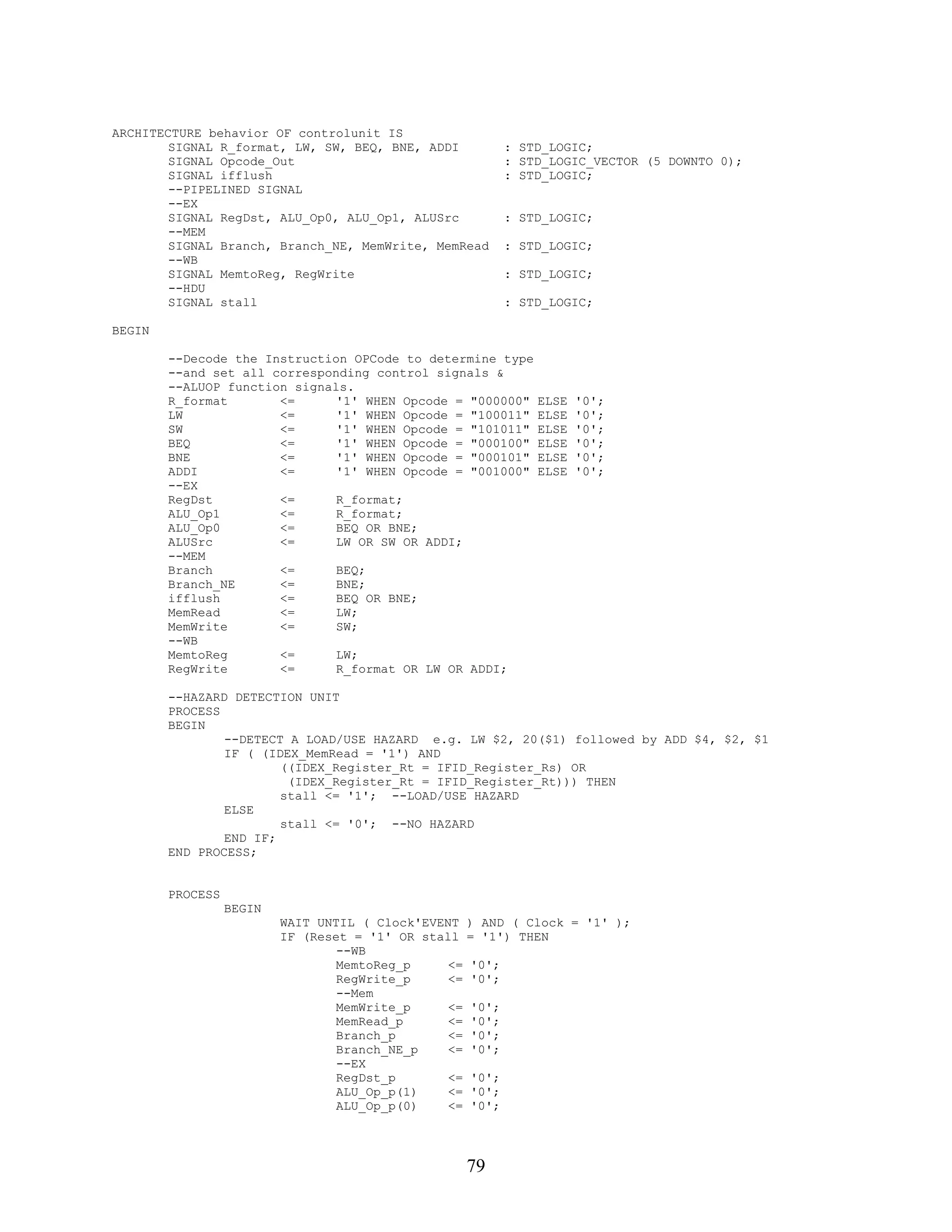 ARCHITECTURE behavior OF controlunit IS
        SIGNAL R_format, LW, SW, BEQ, BNE, ADDI              : STD_LOGIC;
        SIGNAL Opcode_Out                                    : STD_LOGIC_VECTOR (5 DOWNTO 0);
        SIGNAL ifflush                                       : STD_LOGIC;
        --PIPELINED SIGNAL
        --EX
        SIGNAL RegDst, ALU_Op0, ALU_Op1, ALUSrc              : STD_LOGIC;
        --MEM
        SIGNAL Branch, Branch_NE, MemWrite, MemRead          : STD_LOGIC;
        --WB
        SIGNAL MemtoReg, RegWrite                            : STD_LOGIC;
        --HDU
        SIGNAL stall                                         : STD_LOGIC;

BEGIN

        --Decode the Instruction OPCode to determine type
        --and set all corresponding control signals &
        --ALUOP function signals.
        R_format       <=      '1' WHEN Opcode = "000000"        ELSE   '0';
        LW             <=      '1' WHEN Opcode = "100011"        ELSE   '0';
        SW             <=      '1' WHEN Opcode = "101011"        ELSE   '0';
        BEQ            <=      '1' WHEN Opcode = "000100"        ELSE   '0';
        BNE            <=      '1' WHEN Opcode = "000101"        ELSE   '0';
        ADDI           <=      '1' WHEN Opcode = "001000"        ELSE   '0';
        --EX
        RegDst         <=      R_format;
        ALU_Op1        <=      R_format;
        ALU_Op0        <=      BEQ OR BNE;
        ALUSrc         <=      LW OR SW OR ADDI;
        --MEM
        Branch         <=      BEQ;
        Branch_NE      <=      BNE;
        ifflush        <=      BEQ OR BNE;
        MemRead        <=      LW;
        MemWrite       <=      SW;
        --WB
        MemtoReg       <=      LW;
        RegWrite       <=      R_format OR LW OR ADDI;

        --HAZARD DETECTION UNIT
        PROCESS
        BEGIN
                --DETECT A LOAD/USE HAZARD e.g. LW $2, 20($1) followed by ADD $4, $2, $1
                IF ( (IDEX_MemRead = '1') AND
                        ((IDEX_Register_Rt = IFID_Register_Rs) OR
                         (IDEX_Register_Rt = IFID_Register_Rt))) THEN
                        stall <= '1'; --LOAD/USE HAZARD
                ELSE
                        stall <= '0'; --NO HAZARD
                END IF;
        END PROCESS;


        PROCESS
                  BEGIN
                          WAIT UNTIL ( Clock'EVENT    ) AND ( Clock = '1' );
                          IF (Reset = '1' OR stall    = '1') THEN
                                  --WB
                                  MemtoReg_p     <=   '0';
                                  RegWrite_p     <=   '0';
                                  --Mem
                                  MemWrite_p     <=   '0';
                                  MemRead_p      <=   '0';
                                  Branch_p       <=   '0';
                                  Branch_NE_p    <=   '0';
                                  --EX
                                  RegDst_p       <=   '0';
                                  ALU_Op_p(1)    <=   '0';
                                  ALU_Op_p(0)    <=   '0';




                                                      79
 