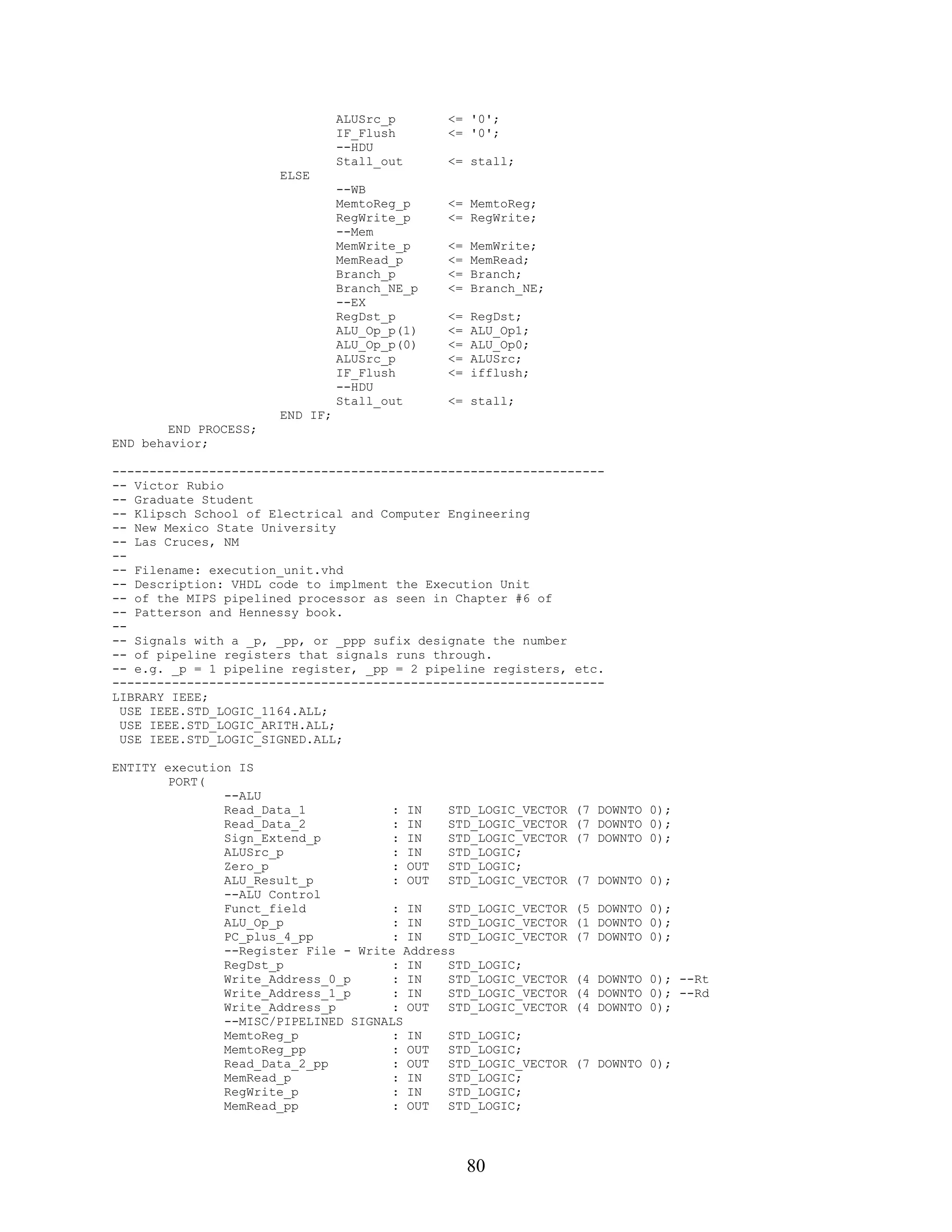 ALUSrc_p      <= '0';
                                 IF_Flush      <= '0';
                                 --HDU
                                 Stall_out     <= stall;
                       ELSE
                                 --WB
                                 MemtoReg_p    <= MemtoReg;
                                 RegWrite_p    <= RegWrite;
                                 --Mem
                                 MemWrite_p    <=   MemWrite;
                                 MemRead_p     <=   MemRead;
                                 Branch_p      <=   Branch;
                                 Branch_NE_p   <=   Branch_NE;
                                 --EX
                                 RegDst_p      <=   RegDst;
                                 ALU_Op_p(1)   <=   ALU_Op1;
                                 ALU_Op_p(0)   <=   ALU_Op0;
                                 ALUSrc_p      <=   ALUSrc;
                                 IF_Flush      <=   ifflush;
                                 --HDU
                                 Stall_out     <= stall;
                       END IF;
        END PROCESS;
END behavior;

------------------------------------------------------------------
-- Victor Rubio
-- Graduate Student
-- Klipsch School of Electrical and Computer Engineering
-- New Mexico State University
-- Las Cruces, NM
--
-- Filename: execution_unit.vhd
-- Description: VHDL code to implment the Execution Unit
-- of the MIPS pipelined processor as seen in Chapter #6 of
-- Patterson and Hennessy book.
--
-- Signals with a _p, _pp, or _ppp sufix designate the number
-- of pipeline registers that signals runs through.
-- e.g. _p = 1 pipeline register, _pp = 2 pipeline registers, etc.
------------------------------------------------------------------
LIBRARY IEEE;
 USE IEEE.STD_LOGIC_1164.ALL;
 USE IEEE.STD_LOGIC_ARITH.ALL;
 USE IEEE.STD_LOGIC_SIGNED.ALL;

ENTITY execution IS
        PORT(
               --ALU
               Read_Data_1            : IN   STD_LOGIC_VECTOR    (7 DOWNTO 0);
               Read_Data_2            : IN   STD_LOGIC_VECTOR    (7 DOWNTO 0);
               Sign_Extend_p          : IN   STD_LOGIC_VECTOR    (7 DOWNTO 0);
               ALUSrc_p               : IN   STD_LOGIC;
               Zero_p                 : OUT  STD_LOGIC;
               ALU_Result_p           : OUT  STD_LOGIC_VECTOR    (7 DOWNTO 0);
               --ALU Control
               Funct_field            : IN   STD_LOGIC_VECTOR    (5 DOWNTO 0);
               ALU_Op_p               : IN   STD_LOGIC_VECTOR    (1 DOWNTO 0);
               PC_plus_4_pp           : IN   STD_LOGIC_VECTOR    (7 DOWNTO 0);
               --Register File - Write Address
               RegDst_p               : IN   STD_LOGIC;
               Write_Address_0_p      : IN   STD_LOGIC_VECTOR    (4 DOWNTO 0); --Rt
               Write_Address_1_p      : IN   STD_LOGIC_VECTOR    (4 DOWNTO 0); --Rd
               Write_Address_p        : OUT  STD_LOGIC_VECTOR    (4 DOWNTO 0);
               --MISC/PIPELINED SIGNALS
               MemtoReg_p             : IN   STD_LOGIC;
               MemtoReg_pp            : OUT  STD_LOGIC;
               Read_Data_2_pp         : OUT  STD_LOGIC_VECTOR    (7 DOWNTO 0);
               MemRead_p              : IN   STD_LOGIC;
               RegWrite_p             : IN   STD_LOGIC;
               MemRead_pp             : OUT  STD_LOGIC;




                                                    80
 