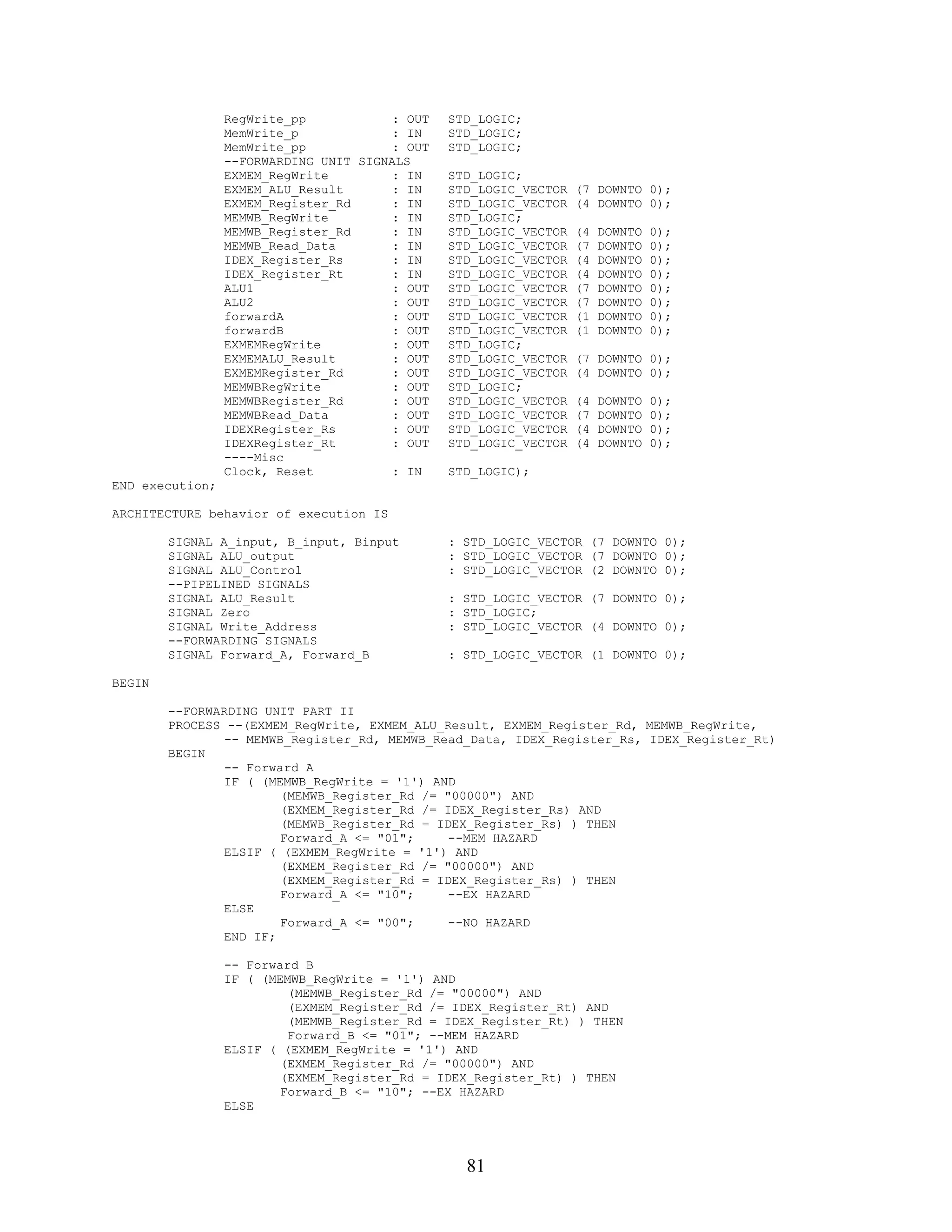 RegWrite_pp            : OUT   STD_LOGIC;
                 MemWrite_p             : IN    STD_LOGIC;
                 MemWrite_pp            : OUT   STD_LOGIC;
                 --FORWARDING UNIT SIGNALS
                 EXMEM_RegWrite         : IN    STD_LOGIC;
                 EXMEM_ALU_Result       : IN    STD_LOGIC_VECTOR   (7 DOWNTO 0);
                 EXMEM_Register_Rd      : IN    STD_LOGIC_VECTOR   (4 DOWNTO 0);
                 MEMWB_RegWrite         : IN    STD_LOGIC;
                 MEMWB_Register_Rd      : IN    STD_LOGIC_VECTOR   (4   DOWNTO   0);
                 MEMWB_Read_Data        : IN    STD_LOGIC_VECTOR   (7   DOWNTO   0);
                 IDEX_Register_Rs       : IN    STD_LOGIC_VECTOR   (4   DOWNTO   0);
                 IDEX_Register_Rt       : IN    STD_LOGIC_VECTOR   (4   DOWNTO   0);
                 ALU1                   : OUT   STD_LOGIC_VECTOR   (7   DOWNTO   0);
                 ALU2                   : OUT   STD_LOGIC_VECTOR   (7   DOWNTO   0);
                 forwardA               : OUT   STD_LOGIC_VECTOR   (1   DOWNTO   0);
                 forwardB               : OUT   STD_LOGIC_VECTOR   (1   DOWNTO   0);
                 EXMEMRegWrite          : OUT   STD_LOGIC;
                 EXMEMALU_Result        : OUT   STD_LOGIC_VECTOR   (7 DOWNTO 0);
                 EXMEMRegister_Rd       : OUT   STD_LOGIC_VECTOR   (4 DOWNTO 0);
                 MEMWBRegWrite          : OUT   STD_LOGIC;
                 MEMWBRegister_Rd       : OUT   STD_LOGIC_VECTOR   (4   DOWNTO   0);
                 MEMWBRead_Data         : OUT   STD_LOGIC_VECTOR   (7   DOWNTO   0);
                 IDEXRegister_Rs        : OUT   STD_LOGIC_VECTOR   (4   DOWNTO   0);
                 IDEXRegister_Rt        : OUT   STD_LOGIC_VECTOR   (4   DOWNTO   0);
                 ----Misc
                 Clock, Reset           : IN    STD_LOGIC);
END execution;

ARCHITECTURE behavior of execution IS

        SIGNAL A_input, B_input, Binput         : STD_LOGIC_VECTOR (7 DOWNTO 0);
        SIGNAL ALU_output                       : STD_LOGIC_VECTOR (7 DOWNTO 0);
        SIGNAL ALU_Control                      : STD_LOGIC_VECTOR (2 DOWNTO 0);
        --PIPELINED SIGNALS
        SIGNAL ALU_Result                       : STD_LOGIC_VECTOR (7 DOWNTO 0);
        SIGNAL Zero                             : STD_LOGIC;
        SIGNAL Write_Address                    : STD_LOGIC_VECTOR (4 DOWNTO 0);
        --FORWARDING SIGNALS
        SIGNAL Forward_A, Forward_B             : STD_LOGIC_VECTOR (1 DOWNTO 0);

BEGIN

        --FORWARDING UNIT PART II
        PROCESS --(EXMEM_RegWrite, EXMEM_ALU_Result, EXMEM_Register_Rd, MEMWB_RegWrite,
                -- MEMWB_Register_Rd, MEMWB_Read_Data, IDEX_Register_Rs, IDEX_Register_Rt)
        BEGIN
                -- Forward A
                IF ( (MEMWB_RegWrite = '1') AND
                        (MEMWB_Register_Rd /= "00000") AND
                        (EXMEM_Register_Rd /= IDEX_Register_Rs) AND
                        (MEMWB_Register_Rd = IDEX_Register_Rs) ) THEN
                        Forward_A <= "01";     --MEM HAZARD
                ELSIF ( (EXMEM_RegWrite = '1') AND
                        (EXMEM_Register_Rd /= "00000") AND
                        (EXMEM_Register_Rd = IDEX_Register_Rs) ) THEN
                        Forward_A <= "10";     --EX HAZARD
                ELSE
                        Forward_A <= "00";     --NO HAZARD
                END IF;

                 -- Forward B
                 IF ( (MEMWB_RegWrite = '1') AND
                          (MEMWB_Register_Rd /= "00000") AND
                          (EXMEM_Register_Rd /= IDEX_Register_Rt) AND
                          (MEMWB_Register_Rd = IDEX_Register_Rt) ) THEN
                          Forward_B <= "01"; --MEM HAZARD
                 ELSIF ( (EXMEM_RegWrite = '1') AND
                         (EXMEM_Register_Rd /= "00000") AND
                         (EXMEM_Register_Rd = IDEX_Register_Rt) ) THEN
                         Forward_B <= "10"; --EX HAZARD
                 ELSE




                                                  81
 