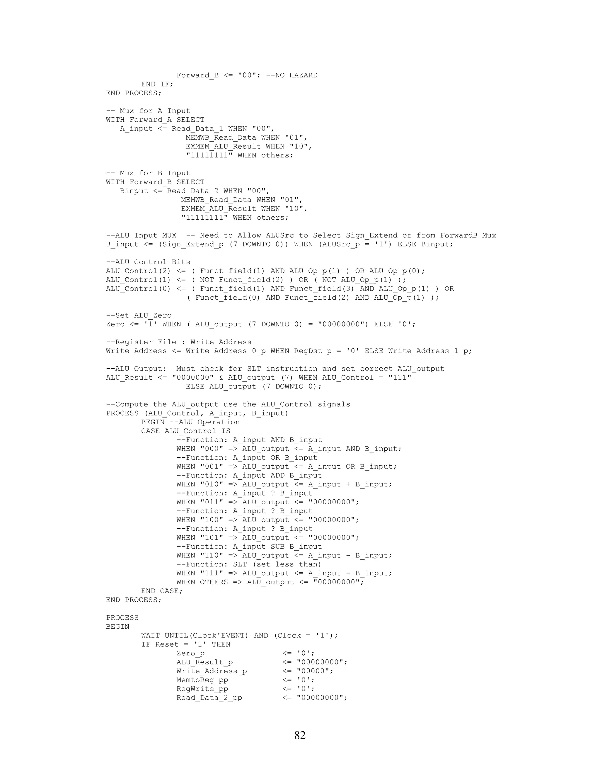 Forward_B <= "00"; --NO HAZARD
        END IF;
END PROCESS;

-- Mux for A Input
WITH Forward_A SELECT
   A_input <= Read_Data_1 WHEN "00",
                 MEMWB_Read_Data WHEN "01",
                 EXMEM_ALU_Result WHEN "10",
                 "11111111" WHEN others;

-- Mux for B Input
WITH Forward_B SELECT
   Binput <= Read_Data_2 WHEN "00",
                MEMWB_Read_Data WHEN "01",
                EXMEM_ALU_Result WHEN "10",
                "11111111" WHEN others;

--ALU Input MUX -- Need to Allow ALUSrc to Select Sign_Extend or from ForwardB Mux
B_input <= (Sign_Extend_p (7 DOWNTO 0)) WHEN (ALUSrc_p = '1') ELSE Binput;

--ALU Control Bits
ALU_Control(2) <= ( Funct_field(1) AND ALU_Op_p(1) ) OR ALU_Op_p(0);
ALU_Control(1) <= ( NOT Funct_field(2) ) OR ( NOT ALU_Op_p(1) );
ALU_Control(0) <= ( Funct_field(1) AND Funct_field(3) AND ALU_Op_p(1) ) OR
                 ( Funct_field(0) AND Funct_field(2) AND ALU_Op_p(1) );

--Set ALU_Zero
Zero <= '1' WHEN ( ALU_output (7 DOWNTO 0) = "00000000") ELSE '0';

--Register File : Write Address
Write_Address <= Write_Address_0_p WHEN RegDst_p = '0' ELSE Write_Address_1_p;

--ALU Output: Must check for SLT instruction and set correct ALU_output
ALU_Result <= "0000000" & ALU_output (7) WHEN ALU_Control = "111"
                 ELSE ALU_output (7 DOWNTO 0);

--Compute the ALU_output use the ALU_Control signals
PROCESS (ALU_Control, A_input, B_input)
        BEGIN --ALU Operation
        CASE ALU_Control IS
                --Function: A_input AND B_input
                WHEN "000" => ALU_output <= A_input AND B_input;
                --Function: A_input OR B_input
                WHEN "001" => ALU_output <= A_input OR B_input;
                --Function: A_input ADD B_input
                WHEN "010" => ALU_output <= A_input + B_input;
                --Function: A_input ? B_input
                WHEN "011" => ALU_output <= "00000000";
                --Function: A_input ? B_input
                WHEN "100" => ALU_output <= "00000000";
                --Function: A_input ? B_input
                WHEN "101" => ALU_output <= "00000000";
                --Function: A_input SUB B_input
                WHEN "110" => ALU_output <= A_input - B_input;
                --Function: SLT (set less than)
                WHEN "111" => ALU_output <= A_input - B_input;
                WHEN OTHERS => ALU_output <= "00000000";
        END CASE;
END PROCESS;

PROCESS
BEGIN
          WAIT UNTIL(Clock'EVENT) AND (Clock = '1');
          IF Reset = '1' THEN
                  Zero_p                <= '0';
                  ALU_Result_p          <= "00000000";
                  Write_Address_p       <= "00000";
                  MemtoReg_pp           <= '0';
                  RegWrite_pp           <= '0';
                  Read_Data_2_pp        <= "00000000";




                                           82
 