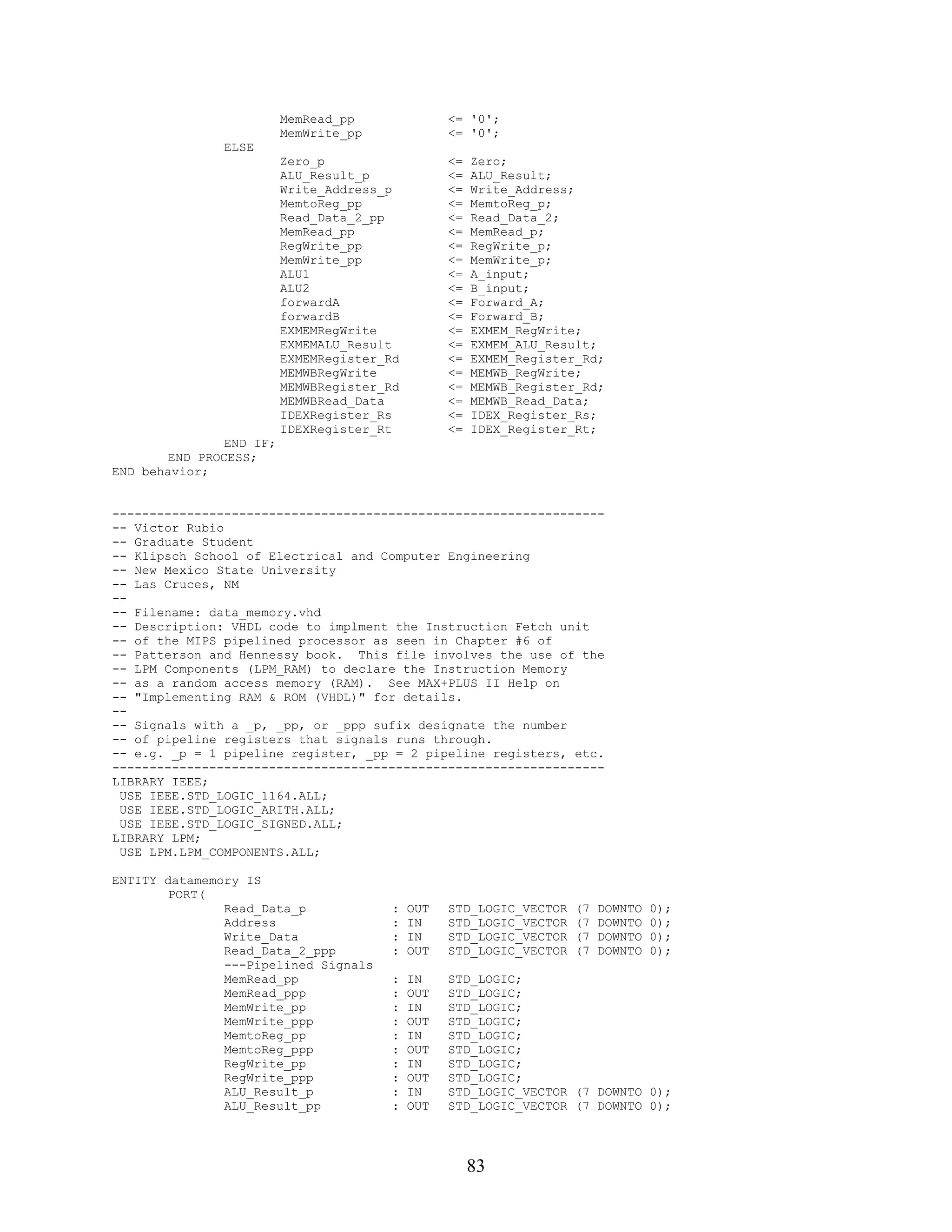 MemRead_pp               <= '0';
                          MemWrite_pp              <= '0';
               ELSE
                          Zero_p                   <=   Zero;
                          ALU_Result_p             <=   ALU_Result;
                          Write_Address_p          <=   Write_Address;
                          MemtoReg_pp              <=   MemtoReg_p;
                          Read_Data_2_pp           <=   Read_Data_2;
                          MemRead_pp               <=   MemRead_p;
                          RegWrite_pp              <=   RegWrite_p;
                          MemWrite_pp              <=   MemWrite_p;
                          ALU1                     <=   A_input;
                          ALU2                     <=   B_input;
                          forwardA                 <=   Forward_A;
                          forwardB                 <=   Forward_B;
                          EXMEMRegWrite            <=   EXMEM_RegWrite;
                          EXMEMALU_Result          <=   EXMEM_ALU_Result;
                          EXMEMRegister_Rd         <=   EXMEM_Register_Rd;
                          MEMWBRegWrite            <=   MEMWB_RegWrite;
                          MEMWBRegister_Rd         <=   MEMWB_Register_Rd;
                          MEMWBRead_Data           <=   MEMWB_Read_Data;
                          IDEXRegister_Rs          <=   IDEX_Register_Rs;
                          IDEXRegister_Rt          <=   IDEX_Register_Rt;
                END IF;
        END PROCESS;
END behavior;


------------------------------------------------------------------
-- Victor Rubio
-- Graduate Student
-- Klipsch School of Electrical and Computer Engineering
-- New Mexico State University
-- Las Cruces, NM
--
-- Filename: data_memory.vhd
-- Description: VHDL code to implment the Instruction Fetch unit
-- of the MIPS pipelined processor as seen in Chapter #6 of
-- Patterson and Hennessy book. This file involves the use of the
-- LPM Components (LPM_RAM) to declare the Instruction Memory
-- as a random access memory (RAM). See MAX+PLUS II Help on
-- "Implementing RAM & ROM (VHDL)" for details.
--
-- Signals with a _p, _pp, or _ppp sufix designate the number
-- of pipeline registers that signals runs through.
-- e.g. _p = 1 pipeline register, _pp = 2 pipeline registers, etc.
------------------------------------------------------------------
LIBRARY IEEE;
 USE IEEE.STD_LOGIC_1164.ALL;
 USE IEEE.STD_LOGIC_ARITH.ALL;
 USE IEEE.STD_LOGIC_SIGNED.ALL;
LIBRARY LPM;
 USE LPM.LPM_COMPONENTS.ALL;

ENTITY datamemory IS
        PORT(
               Read_Data_p               :   OUT   STD_LOGIC_VECTOR   (7   DOWNTO   0);
               Address                   :   IN    STD_LOGIC_VECTOR   (7   DOWNTO   0);
               Write_Data                :   IN    STD_LOGIC_VECTOR   (7   DOWNTO   0);
               Read_Data_2_ppp           :   OUT   STD_LOGIC_VECTOR   (7   DOWNTO   0);
               ---Pipelined Signals
               MemRead_pp                :   IN    STD_LOGIC;
               MemRead_ppp               :   OUT   STD_LOGIC;
               MemWrite_pp               :   IN    STD_LOGIC;
               MemWrite_ppp              :   OUT   STD_LOGIC;
               MemtoReg_pp               :   IN    STD_LOGIC;
               MemtoReg_ppp              :   OUT   STD_LOGIC;
               RegWrite_pp               :   IN    STD_LOGIC;
               RegWrite_ppp              :   OUT   STD_LOGIC;
               ALU_Result_p              :   IN    STD_LOGIC_VECTOR (7 DOWNTO 0);
               ALU_Result_pp             :   OUT   STD_LOGIC_VECTOR (7 DOWNTO 0);




                                                        83
 