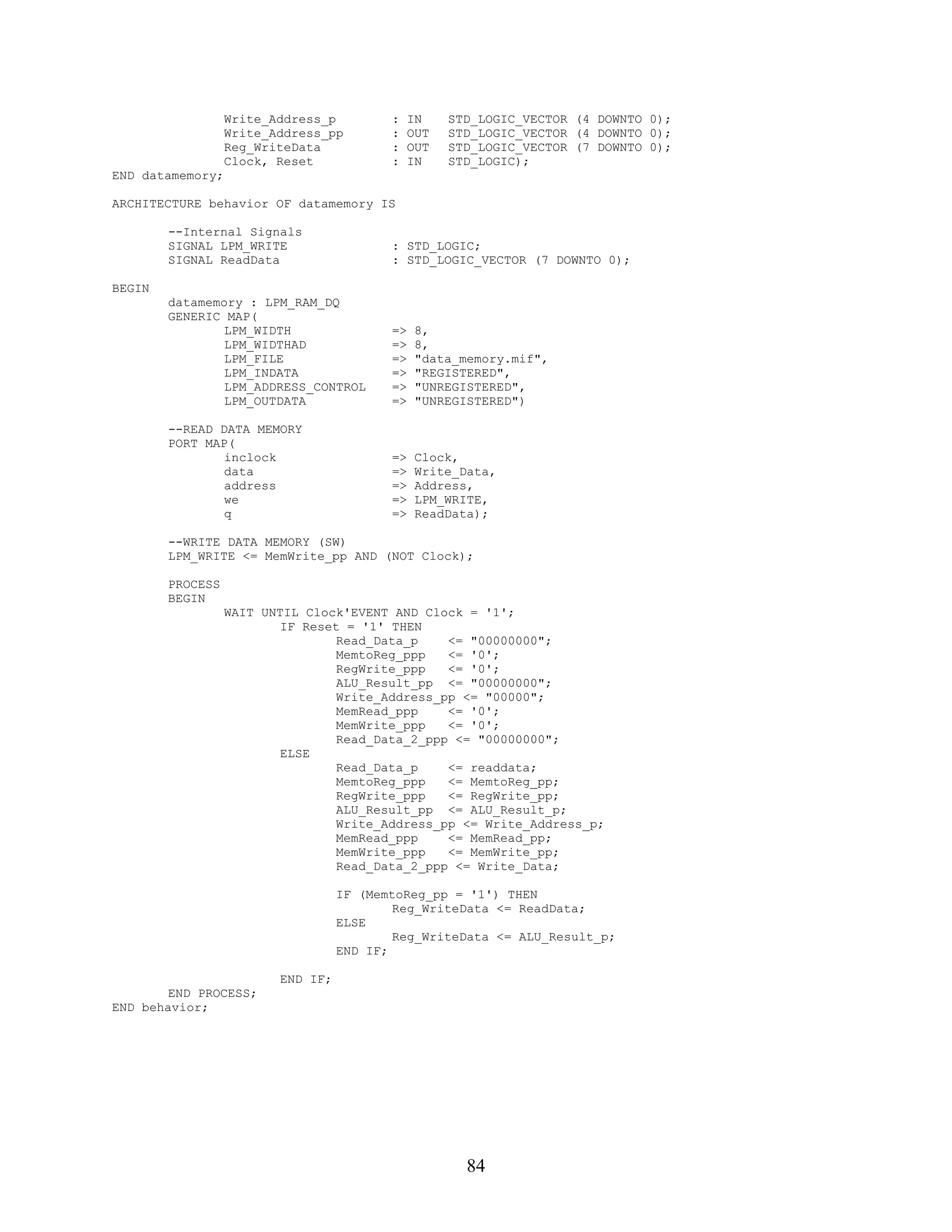 Write_Address_p         :    IN    STD_LOGIC_VECTOR (4 DOWNTO 0);
                  Write_Address_pp        :    OUT   STD_LOGIC_VECTOR (4 DOWNTO 0);
                  Reg_WriteData           :    OUT   STD_LOGIC_VECTOR (7 DOWNTO 0);
                  Clock, Reset            :    IN    STD_LOGIC);
END datamemory;

ARCHITECTURE behavior OF datamemory IS

        --Internal Signals
        SIGNAL LPM_WRITE                  : STD_LOGIC;
        SIGNAL ReadData                   : STD_LOGIC_VECTOR (7 DOWNTO 0);

BEGIN
        datamemory : LPM_RAM_DQ
        GENERIC MAP(
                LPM_WIDTH                 =>    8,
                LPM_WIDTHAD               =>    8,
                LPM_FILE                  =>    "data_memory.mif",
                LPM_INDATA                =>    "REGISTERED",
                LPM_ADDRESS_CONTROL       =>    "UNREGISTERED",
                LPM_OUTDATA               =>    "UNREGISTERED")

        --READ DATA MEMORY
        PORT MAP(
                inclock                   =>    Clock,
                data                      =>    Write_Data,
                address                   =>    Address,
                we                        =>    LPM_WRITE,
                q                         =>    ReadData);

        --WRITE DATA MEMORY (SW)
        LPM_WRITE <= MemWrite_pp AND (NOT Clock);

        PROCESS
        BEGIN
                  WAIT UNTIL Clock'EVENT AND Clock = '1';
                          IF Reset = '1' THEN
                                  Read_Data_p    <= "00000000";
                                  MemtoReg_ppp   <= '0';
                                  RegWrite_ppp   <= '0';
                                  ALU_Result_pp <= "00000000";
                                  Write_Address_pp <= "00000";
                                  MemRead_ppp    <= '0';
                                  MemWrite_ppp   <= '0';
                                  Read_Data_2_ppp <= "00000000";
                          ELSE
                                  Read_Data_p    <= readdata;
                                  MemtoReg_ppp   <= MemtoReg_pp;
                                  RegWrite_ppp   <= RegWrite_pp;
                                  ALU_Result_pp <= ALU_Result_p;
                                  Write_Address_pp <= Write_Address_p;
                                  MemRead_ppp    <= MemRead_pp;
                                  MemWrite_ppp   <= MemWrite_pp;
                                  Read_Data_2_ppp <= Write_Data;

                                   IF (MemtoReg_pp = '1') THEN
                                           Reg_WriteData <= ReadData;
                                   ELSE
                                           Reg_WriteData <= ALU_Result_p;
                                   END IF;

                         END IF;
        END PROCESS;
END behavior;




                                                       84
 