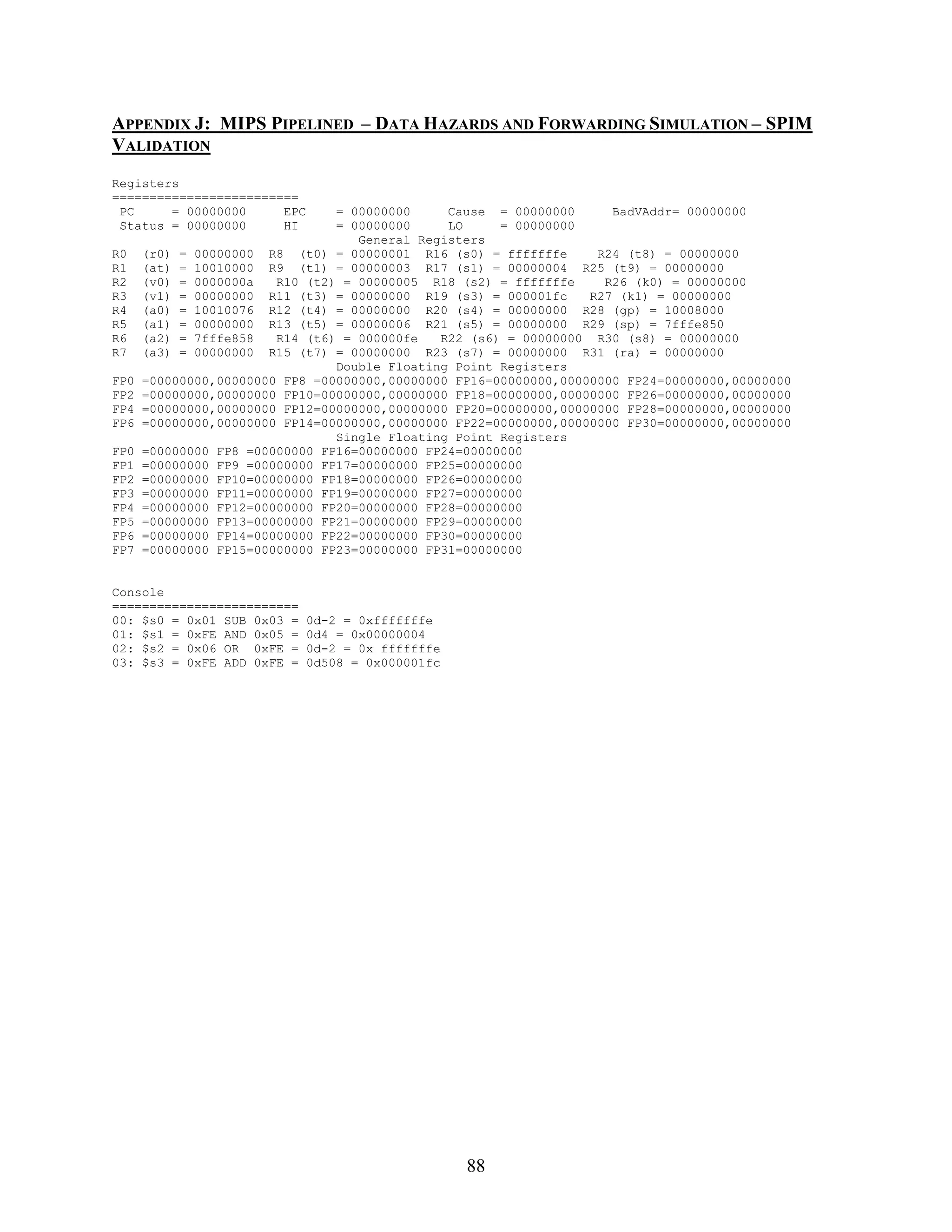 APPENDIX J: MIPS PIPELINED – DATA HAZARDS AND FORWARDING SIMULATION – SPIM
VALIDATION
Registers
=========================
 PC     = 00000000     EPC      = 00000000     Cause = 00000000      BadVAddr= 00000000
 Status = 00000000     HI       = 00000000     LO     = 00000000
                                   General Registers
R0    (r0) = 00000000 R8 (t0) = 00000001 R16 (s0) = fffffffe       R24 (t8) = 00000000
R1    (at) = 10010000 R9 (t1) = 00000003 R17 (s1) = 00000004 R25 (t9) = 00000000
R2    (v0) = 0000000a   R10 (t2) = 00000005 R18 (s2) = fffffffe     R26 (k0) = 00000000
R3    (v1) = 00000000 R11 (t3) = 00000000 R19 (s3) = 000001fc     R27 (k1) = 00000000
R4    (a0) = 10010076 R12 (t4) = 00000000 R20 (s4) = 00000000 R28 (gp) = 10008000
R5    (a1) = 00000000 R13 (t5) = 00000006 R21 (s5) = 00000000 R29 (sp) = 7fffe850
R6    (a2) = 7fffe858   R14 (t6) = 000000fe   R22 (s6) = 00000000 R30 (s8) = 00000000
R7    (a3) = 00000000 R15 (t7) = 00000000 R23 (s7) = 00000000 R31 (ra) = 00000000
                                Double Floating Point Registers
FP0   =00000000,00000000 FP8 =00000000,00000000 FP16=00000000,00000000 FP24=00000000,00000000
FP2   =00000000,00000000 FP10=00000000,00000000 FP18=00000000,00000000 FP26=00000000,00000000
FP4   =00000000,00000000 FP12=00000000,00000000 FP20=00000000,00000000 FP28=00000000,00000000
FP6   =00000000,00000000 FP14=00000000,00000000 FP22=00000000,00000000 FP30=00000000,00000000
                                Single Floating Point Registers
FP0   =00000000 FP8 =00000000 FP16=00000000 FP24=00000000
FP1   =00000000 FP9 =00000000 FP17=00000000 FP25=00000000
FP2   =00000000 FP10=00000000 FP18=00000000 FP26=00000000
FP3   =00000000 FP11=00000000 FP19=00000000 FP27=00000000
FP4   =00000000 FP12=00000000 FP20=00000000 FP28=00000000
FP5   =00000000 FP13=00000000 FP21=00000000 FP29=00000000
FP6   =00000000 FP14=00000000 FP22=00000000 FP30=00000000
FP7   =00000000 FP15=00000000 FP23=00000000 FP31=00000000


Console
=========================
00: $s0 = 0x01 SUB 0x03 =    0d-2 = 0xfffffffe
01: $s1 = 0xFE AND 0x05 =    0d4 = 0x00000004
02: $s2 = 0x06 OR 0xFE =     0d-2 = 0x fffffffe
03: $s3 = 0xFE ADD 0xFE =    0d508 = 0x000001fc




                                                  88
 