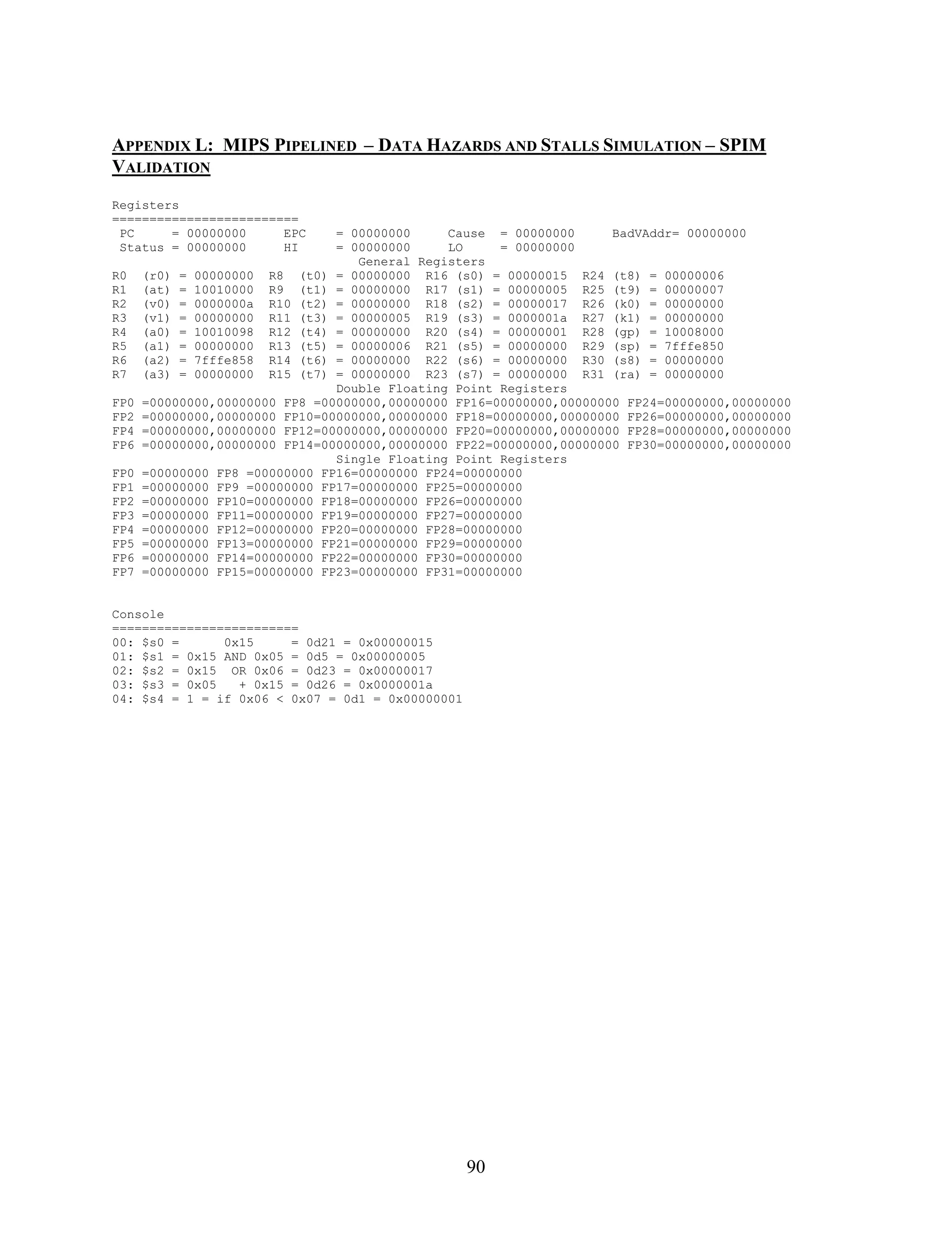 APPENDIX L: MIPS PIPELINED – DATA HAZARDS AND STALLS SIMULATION – SPIM
VALIDATION
Registers
=========================
 PC     = 00000000     EPC      = 00000000     Cause = 00000000      BadVAddr= 00000000
 Status = 00000000     HI       = 00000000     LO     = 00000000
                                   General Registers
R0    (r0) = 00000000 R8 (t0) = 00000000 R16 (s0) = 00000015 R24 (t8) = 00000006
R1    (at) = 10010000 R9 (t1) = 00000000 R17 (s1) = 00000005 R25 (t9) = 00000007
R2    (v0) = 0000000a R10 (t2) = 00000000 R18 (s2) = 00000017 R26 (k0) = 00000000
R3    (v1) = 00000000 R11 (t3) = 00000005 R19 (s3) = 0000001a R27 (k1) = 00000000
R4    (a0) = 10010098 R12 (t4) = 00000000 R20 (s4) = 00000001 R28 (gp) = 10008000
R5    (a1) = 00000000 R13 (t5) = 00000006 R21 (s5) = 00000000 R29 (sp) = 7fffe850
R6    (a2) = 7fffe858 R14 (t6) = 00000000 R22 (s6) = 00000000 R30 (s8) = 00000000
R7    (a3) = 00000000 R15 (t7) = 00000000 R23 (s7) = 00000000 R31 (ra) = 00000000
                                Double Floating Point Registers
FP0   =00000000,00000000 FP8 =00000000,00000000 FP16=00000000,00000000 FP24=00000000,00000000
FP2   =00000000,00000000 FP10=00000000,00000000 FP18=00000000,00000000 FP26=00000000,00000000
FP4   =00000000,00000000 FP12=00000000,00000000 FP20=00000000,00000000 FP28=00000000,00000000
FP6   =00000000,00000000 FP14=00000000,00000000 FP22=00000000,00000000 FP30=00000000,00000000
                                Single Floating Point Registers
FP0   =00000000 FP8 =00000000 FP16=00000000 FP24=00000000
FP1   =00000000 FP9 =00000000 FP17=00000000 FP25=00000000
FP2   =00000000 FP10=00000000 FP18=00000000 FP26=00000000
FP3   =00000000 FP11=00000000 FP19=00000000 FP27=00000000
FP4   =00000000 FP12=00000000 FP20=00000000 FP28=00000000
FP5   =00000000 FP13=00000000 FP21=00000000 FP29=00000000
FP6   =00000000 FP14=00000000 FP22=00000000 FP30=00000000
FP7   =00000000 FP15=00000000 FP23=00000000 FP31=00000000


Console
=========================
00: $s0 =      0x15     = 0d21 = 0x00000015
01: $s1 = 0x15 AND 0x05 = 0d5 = 0x00000005
02: $s2 = 0x15 OR 0x06 = 0d23 = 0x00000017
03: $s3 = 0x05   + 0x15 = 0d26 = 0x0000001a
04: $s4 = 1 = if 0x06 < 0x07 = 0d1 = 0x00000001




                                                  90
 