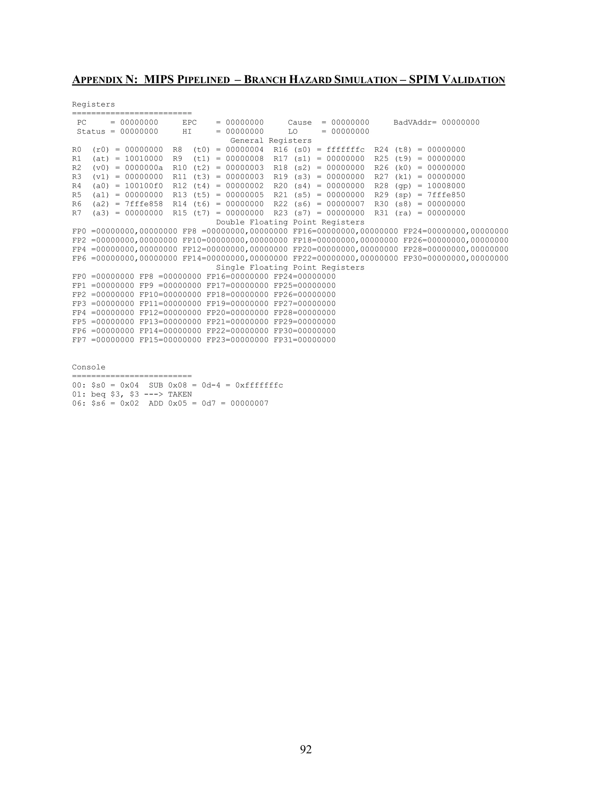 APPENDIX N: MIPS PIPELINED – BRANCH HAZARD SIMULATION – SPIM VALIDATION
Registers
=========================
 PC     = 00000000     EPC      = 00000000     Cause = 00000000      BadVAddr= 00000000
 Status = 00000000     HI       = 00000000     LO     = 00000000
                                   General Registers
R0    (r0) = 00000000 R8 (t0) = 00000004 R16 (s0) = fffffffc R24 (t8) = 00000000
R1    (at) = 10010000 R9 (t1) = 00000008 R17 (s1) = 00000000 R25 (t9) = 00000000
R2    (v0) = 0000000a R10 (t2) = 00000003 R18 (s2) = 00000000 R26 (k0) = 00000000
R3    (v1) = 00000000 R11 (t3) = 00000003 R19 (s3) = 00000000 R27 (k1) = 00000000
R4    (a0) = 100100f0 R12 (t4) = 00000002 R20 (s4) = 00000000 R28 (gp) = 10008000
R5    (a1) = 00000000 R13 (t5) = 00000005 R21 (s5) = 00000000 R29 (sp) = 7fffe850
R6    (a2) = 7fffe858 R14 (t6) = 00000000 R22 (s6) = 00000007 R30 (s8) = 00000000
R7    (a3) = 00000000 R15 (t7) = 00000000 R23 (s7) = 00000000 R31 (ra) = 00000000
                                Double Floating Point Registers
FP0   =00000000,00000000 FP8 =00000000,00000000 FP16=00000000,00000000 FP24=00000000,00000000
FP2   =00000000,00000000 FP10=00000000,00000000 FP18=00000000,00000000 FP26=00000000,00000000
FP4   =00000000,00000000 FP12=00000000,00000000 FP20=00000000,00000000 FP28=00000000,00000000
FP6   =00000000,00000000 FP14=00000000,00000000 FP22=00000000,00000000 FP30=00000000,00000000
                                Single Floating Point Registers
FP0   =00000000 FP8 =00000000 FP16=00000000 FP24=00000000
FP1   =00000000 FP9 =00000000 FP17=00000000 FP25=00000000
FP2   =00000000 FP10=00000000 FP18=00000000 FP26=00000000
FP3   =00000000 FP11=00000000 FP19=00000000 FP27=00000000
FP4   =00000000 FP12=00000000 FP20=00000000 FP28=00000000
FP5   =00000000 FP13=00000000 FP21=00000000 FP29=00000000
FP6   =00000000 FP14=00000000 FP22=00000000 FP30=00000000
FP7   =00000000 FP15=00000000 FP23=00000000 FP31=00000000


Console
=========================
00: $s0 = 0x04 SUB 0x08 = 0d-4 = 0xfffffffc
01: beq $3, $3 ---> TAKEN
06: $s6 = 0x02 ADD 0x05 = 0d7 = 00000007




                                                 92
 