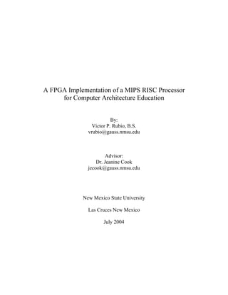 A FPGA Implementation of a MIPS RISC Processor
     for Computer Architecture Education


                         By:
                Victor P. Rubio, B.S.
              vrubio@gauss.nmsu.edu



                      Advisor:
                  Dr. Jeanine Cook
              jecook@gauss.nmsu.edu




            New Mexico State University

              Las Cruces New Mexico

                     July 2004
 