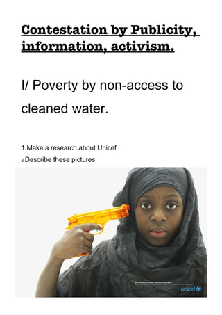 Contestation by Publicity,
information, activism.

I/ Poverty by non-access to
cleaned water.

1.Make a research about Unicef
2.Describe   these pictures
3.Analyze them: What is the message sent by Unicef ? Look
at the sentences written on the bottom of the pictures.
 