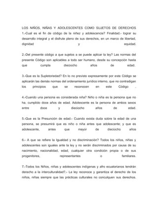 LOS NIÑOS, NIÑAS Y ADOLESCENTES COMO SUJETOS DE DERECHOS
1.-Cual es el fin de código de la niñez y adolescencia? Finalidad.- lograr su
desarrollo integral y el disfrute pleno de sus derechos, en un marco de libertad,
dignidad y equidad.
2.-Del presente código a que sujetos a se puede aplicar la ley? Las normas del
presente Código son aplicables a todo ser humano, desde su concepción hasta
que cumpla dieciocho años de edad.
3.-Que es la Supletoriedad? En lo no previsto expresamente por este Código se
aplicarán las demás normas del ordenamiento jurídico interno, que no contradigan
los principios que se reconocen en este Código .
4.-Cuando una persona es considerada niña? Niño o niña es la persona que no
ha. cumplido doce años de edad. Adolescente es la persona de ambos sexos
entre doce y dieciocho años de edad.
5.-Que es la Presunción de edad.- Cuando exista duda sobre la edad de una
persona, se presumirá que es niño o niña antes que adolescente; y que es
adolescente, antes que mayor de dieciocho años
6.- A que se refiere la Igualdad y no discriminación? Todos los niños, niñas y
adolescentes son iguales ante la ley y no serán discriminados por causa de su
nacimiento, nacionalidad, edad, cualquier otra condición propia o de sus
progenitores, representantes o familiares.
7.-Todos los Niños, niñas y adolescentes indígenas y afro ecuatorianos tendrán
derecho a la interculturalidad?.- La ley reconoce y garantiza el derecho de los
niños, niñas siempre que las prácticas culturales no conculquen sus derechos.
 