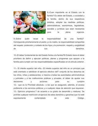8.-Cuan importante es el Estado con la
familia? Es deber del Estado, a sociedad y
la familia, dentro de sus respectivos
ámbitos, adoptar las medidas políticas,
administrativas, económicas, legislativas,
sociales y jurídicas que sean necesarias
para la plena vigencia.
9.-Sobre quién recae la responsabilidad de una familia?
Corresponde prioritariamente al padre y a la madre, la responsabilidad compartida
del respeto, protección y cuidado de los hijos y la promoción, respeto y exigibilidad
de sus derechos.
10.-El deber fundamental de del Estado frente a la familia?El Estado tiene el deber
prioritario de definir y ejecutar políticas, planes y programas que apoyen a la
familia para cumplir con las responsabilidades especificadas en el artículo anterior.
11.- El interés superior del niño.- El interés superior del niño es un principio que
está orientado a satisfacer el ejercicio efectivo del? conjunto de los derechos de
los niños, niñas y adolescentes; e impone a todas las autoridades administrativas
y judiciales y a las instituciones públicas y privadas, el deber de ajustar sus
decisiones y acciones para su cumplim
12.- -que es la Prioridad absoluta.- a las que se asegurará, además, el acceso
preferente a los servicios públicos y a cualquier clase de atención que requieran.
13.- Ejercicio progresivo.? de acuerdo a su grado de desarrollo y madurez. Se
prohíbe cualquier restricción al ejercicio de estos derechos y garantías que no esté
expresamente contemplado en este Código.
 