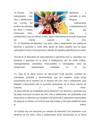 14.-Cuando hay Aplicación e
interpretación más favorable al niño,
niña y adolescente.- Ninguna
Las normas del ordenamiento
jurídico, las cláusulas y estipulaciones de
los actos y ontratos en que
intervengan niños, niñas o
adolescentes, o que se refieran a ellos, deben interpretarse de acuerdo al principio
del interés superior del niño.
15.- La Titularidad de derechos.- Los niños, niñas y adolescentes son sujetos de
derechos y garantías y, como tales, gozan de todos aquellos que las leyes
contemplan en favor de las personas, además de aquellos específicos de su edad.
16.Cual es la Naturaleza de estos derechos y garantías? Por su naturaleza, los
derechos y garantías de la niñez y adolescencia son de orden público,
interdependientes, indivisibles, irrenunciables e intransigibles, salvo las
excepciones expresamente señaladas en la ley.
17.- Que es el deber jurídico de denunciar? Toda persona, incluidas las
autoridades judiciales y administrativas, que por cualquier medio tenga
conocimiento de la violación de un derecho del niño, niña o adolescente, está
obligada a denunciarla ante la autoridad competente, en un plazo máximo de
cuarenta y ocho horas.
18.-Que entiende por Exigibilidad de los derechos? Los derechos y garantías que
las leyes reconocen en favor del niño, niña y adolescente, son potestades cuya
observancia y protección son exigibles a las personas y organismos responsables
de asegurar su eficacia, en la forma que este Código y más leyes establecen para
el efecto.
19.-Cuando hay una sanciones por violación de derechos? Las violaciones a los
derechos de los niños, niñas y adolescentes serán sancionadas en la forma
 