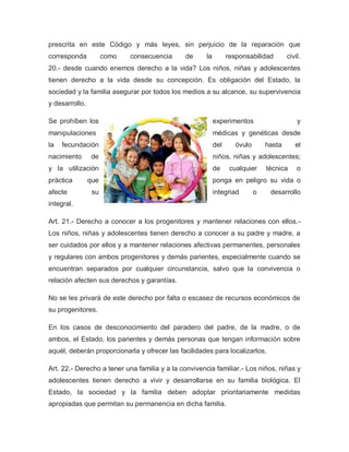 prescrita en este Código y más leyes, sin perjuicio de la reparación que
corresponda como consecuencia de la responsabilidad civil.
20.- desde cuando enemos derecho a la vida? Los niños, niñas y adolescentes
tienen derecho a la vida desde su concepción. Es obligación del Estado, la
sociedad y la familia asegurar por todos los medios a su alcance, su supervivencia
y desarrollo.
Se prohíben los experimentos y
manipulaciones médicas y genéticas desde
la fecundación del óvulo hasta el
nacimiento de niños, niñas y adolescentes;
y la utilización de cualquier técnica o
práctica que ponga en peligro su vida o
afecte su integriad o desarrollo
integral.
Art. 21.- Derecho a conocer a los progenitores y mantener relaciones con ellos.-
Los niños, niñas y adolescentes tienen derecho a conocer a su padre y madre, a
ser cuidados por ellos y a mantener relaciones afectivas permanentes, personales
y regulares con ambos progenitores y demás parientes, especialmente cuando se
encuentran separados por cualquier circunstancia, salvo que la convivencia o
relación afecten sus derechos y garantías.
No se les privará de este derecho por falta o escasez de recursos económicos de
su progenitores.
En los casos de desconocimiento del paradero del padre, de la madre, o de
ambos, el Estado, los parientes y demás personas que tengan información sobre
aquél, deberán proporcionarla y ofrecer las facilidades para localizarlos.
Art. 22.- Derecho a tener una familia y a la convivencia familiar.- Los niños, niñas y
adolescentes tienen derecho a vivir y desarrollarse en su familia biológica. El
Estado, la sociedad y la familia deben adoptar prioritariamente medidas
apropiadas que permitan su permanencia en dicha familia.
 