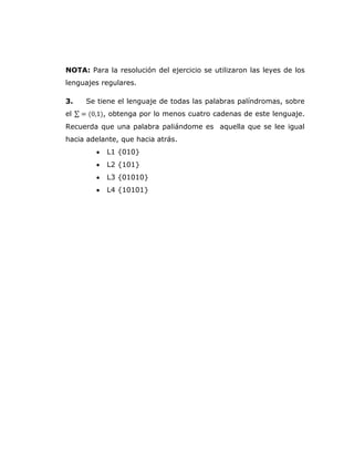 NOTA: Para la resolución del ejercicio se utilizaron las leyes de los
lenguajes regulares.
3. Se tiene el lenguaje de todas las palabras palíndromas, sobre
el , obtenga por lo menos cuatro cadenas de este lenguaje.
Recuerda que una palabra paliándome es aquella que se lee igual
hacia adelante, que hacia atrás.
L1 {010}
L2 {101}
L3 {01010}
L4 {10101}
 