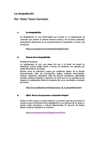 La drogadicción
Por Víctor Torres Camacho



  1.         La drogadicción

       La drogadicción es una enfermedad que consiste en la dependencia de
       sustancias que afectan el sistema nervioso central y las funciones cerebrales,
       produciendo alteraciones en el comportamiento, la percepción, el juicio y las
       emociones.

             http://www.aciprensa.com/drogas/drogadiccion.htm



  2.         Causas de la drogadicción

       Problemas familiares
       Los adolescentes al vivir una etapa de crisis y al tratar de evadir los
       problemas, buscan salidas fáciles o formas de olvidarlos, por ejemplo por
       medio del alcohol y las drogas.
       Muchas veces las adicciones surgen por problemas dentro de la familia
       (incomprensión, falta de comunicación, golpes, maltrato intra-familiar,
       rechazo, padrastros, abandono, falta de recursos económicos, dificultades
       escolares, pobreza absoluta y desamor), al sentir que no son queridos en los
       hogares, los adolescentes tienen la impresión de no ser escuchados o tomados
       en cuenta.

             http://www.publispain.com/drogas/causas_de_la_drogadiccion.html


  3.         ¿Qué lleva a las personas a consumir drogas?

       Existen muchas causas y muchos factores. Lo primero que hay que tener en
       cuenta es que el fenómeno de la drogadicción no es exclusivo de un grupo o
       estrato social, económico o cultural determinado. El consumo de drogas
       afecta a toda la sociedad en su conjunto.

             http://www.aciprensa.com/drogas/consumir.htm
 