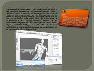 Es una aplicación de Desarrollo de Software (o Autoría
de Software) Multimedia (que inspiró a Adobe Flash® )
destinado para la producción de programas ejecutables
ricos en contenido multimedia. Es considerada una de
las herramientas más poderosas de integración y
programación de medios digitales, debido a su
versatilidad de poder incorporar imágenes, audio, vídeo
digital, películas flash, y un engine 3D, en una sola
aplicación, y manipularlas a través de un lenguaje de
programación (Lingo; Javascript).
 