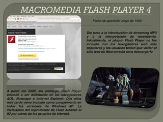 Fecha de aparición: mayo de 1999


                                                  Dio paso a la introducción de streaming MP3
                                                  y a la interpolación de movimiento.
                                                  Inicialmente, el plug-in Flash Player no fue
                                                  incluido con los navegadores web más
                                                  populares y los usuarios tenían que visitar el
                                                  sitio web de Macromedia para descargarlo




A partir del 2000, sin embargo, Flash Player
empezó a ser distribuido en los navegadores
AOL, Netscape e Internet Explorer. Dos años
más tarde viene incluido como complemento en
todas las versiones de Windows XP. La
instalación del reproductor de Flash alcanzó el
92 por ciento de los usuarios de Internet.
 