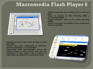 *Fecha de aparición de la versión 6.0.21.0: marzo de
                                                     2002.
                                                     *Apoyo al consumo de Flash Remoting (AMF) y
                                                     servicios Web (SOAP).
                                                     *Apoyo ondemand / audio en vivo y video streaming
                                                     (RTMP).
                                                     *Apoyo a los lectores de pantalla a través de Microsoft
                                                     Active Accessibility.




*Añadido Sorenson chispa códec de vídeo de Flash
Video [26].
*Soporte para video, componentes de aplicación,
librerías compartidas, y la accesibilidad.
*Macromedia Flash Communication Server MX,
también lanzado en 2002, permitió video para ser
escuchados en Flash Player 6 (de lo contrario el
video puede ser embebido en la película de Flash).
 
