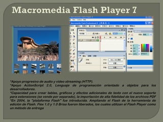 *Apoyo progresivo de audio y video streaming (HTTP).
*Apoyo ActionScript 2.0, Lenguaje de programación orientado a objetos para los
desarrolladores.
*Capacidad para crear tablas, gráficos y efectos adicionales de texto con el nuevo soporte
para extensiones (se vende por separado), la importación de alta fidelidad de los archivos PDF
*En 2004, la "plataforma Flash" fue introducida. Ampliando el Flash de la herramienta de
edición de Flash. Flex 1.0 y 1.0 Brisa fueron liberados, los cuales utilizan el Flash Player como
un método de entrega
 