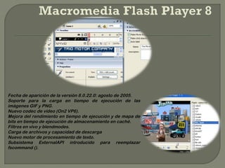 Fecha de aparición de la versión 8.0.22.0: agosto de 2005.
Soporte para la carga en tiempo de ejecución de las
imágenes GIF y PNG.
Nuevo codec de vídeo (On2 VP6).
Mejora del rendimiento en tiempo de ejecución y de mapa de
bits en tiempo de ejecución de almacenamiento en caché.
Filtros en vivo y blendmodes.
Carga de archivos y capacidad de descarga
Nuevo motor de procesamiento de texto.
Subsistema ExternalAPI introducido para reemplazar
fscommand ().
 