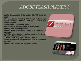 Fecha de aparición de la versión 9.0.15.0: junio de
2006.
Nuevo motor de scripting ECMAScript, ActionScript
Virtual Machine AVM2. AVM1 se conserva por
compatibilidad.
ActionScript 3 a través de AVM2.
E4X, que es un nuevo enfoque de análisis XML.
Soporte para sockets binarios.
Soporte para expresiones regulares y espacios de
nombres.
ECMAScript 4 máquina virtual donada a la Fundación
Mozilla y el llamado Tamarin.
Adobe Flash Player 9 Update 1 Linux
Fecha de aparición de la versión 9.0.28.0: noviembre
de 2006.
Soporte para el modo de pantalla completa .
 
