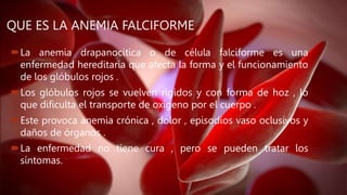 QUE ES LA ANEMIA FALCIFORME
La anemia drapanocitica o de célula falciforme es una
enfermedad hereditaria que afecta la forma y el funcionamiento
de los glóbulos rojos .
Los glóbulos rojos se vuelven rígidos y con forma de hoz , lo
que dificulta el transporte de oxígeno por el cuerpo .
Este provoca anemia crónica , dolor , episodios vaso oclusivos y
daños de órganos .
La enfermedad no tiene cura , pero se pueden tratar los
síntomas.
 