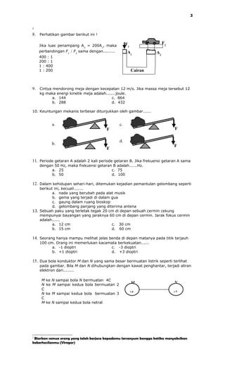 3


2


8. Perhatikan gambar berikut ini !

                                                     F1                 F2
    Jika luas penampang A2 = 200A1, maka
    perbandingan F1 : F2 sama dengan.........         A1           A2
    400 : 1
    200 : 1
    1 : 400
    1 : 200                                               Cairan



9. Cintya mendorong meja dengan kecepatan 12 m/s. Jika massa meja tersebut 12
    kg maka energi kinetik meja adalah.......joule.
         a. 144                           c. 864
         b. 288                           d. 432

10. Keuntungan mekanis terbesar ditunjukkan oleh gambar......


            a.                                  c.
                                         F                                   F

                                                d.
            b.                                                               F
                                         F

11. Periode getaran A adalah 2 kali periode getaran B. Jika frekuensi getaran A sama
    dengan 50 Hz, maka frekuensi getaran B adalah......Hz.
          a. 25                         c. 75
          b. 50                         d. 100

12. Dalam kehidupan sehari-hari, ditemukan kejadian pemantulan gelombang seperti
    berikut ini, kecuali.......
           a. nada yang berubah pada alat musik
           b. gema yang terjadi di dalam gua
           c. gaung dalam ruang bioskop
           d. gelombang panjang yang diterima antena
13. Sebuah paku yang terletak tegak 20 cm di depan sebuah cermin cekung
    mempunyai bayangan yang jaraknya 60 cm di depan cermin. Jarak fokus cermin
    adalah......
           a. 12 cm                      c. 30 cm
           b. 15 cm                      d. 60 cm

14. Seorang hanya mampu melihat jelas benda di depan matanya pada titik terjauh
    100 cm. Orang ini memerlukan kacamata berkekuatan......
          a. -1 dioptri               c. -3 dioptri
          b. +1 dioptri               d. +3 dioptri

15. Dua bola konduktor M dan N yang sama besar bermuatan listrik seperti terlihat
    pada gambar. Bila M dan N dihubungkan dengan kawat penghantar, terjadi aliran
    elektron dari........

     M   ke N sampai bola N bermuatan 4C
     N   ke M sampai kedua bola bermuatan 2               M                  N
     C
                                                          +4                 +2
     N   ke M sampai kedua bola bermuatan 3
     C
     M   ke N sampai kedua bola netral




2
 Biarkan semua orang yang telah berjasa kepadamu tersenyum bangga ketika menyaksikan
keberhasilanmu (Viregar)
 