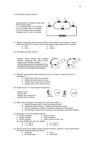 4




16. Perhatikan gambar berikut !
                                                          L2            L3


                                              L1                                  L4
   Apabila lampu L3 dilepas maka yang
   akan terjadi adalah......                                       L5
   L1, L5 menyala dan L2, L4 padam
   L1,L2,L4 padam dan L5 menyala
   L1,L2.L5 menyala dan L4 padam
   L2 padam dan L1,L4,L5 menyala




17. Sebuah penghantar listrik yang memiliki nilai resistansi 20 Ω selama 5 menit
    dialiri arus listrik 0,5 A maka besar energi listrik pada penghantar itu adalah.....
             a. 25 J                         c. 750 J
             b. 250 J                        d. 1.500 J

18. Perhatikan gambar berikut !



     Setelah kedua batang besi tersebut
     digosok berulang kali maka kutub-                               S                      U
     kutub yang dihasilkan adalah.........                     U                      S
     KLMNa.SelatanUtaraUtaraSelatanb.Utar
     aSelatanSelatanUtarac.SelatanUtaraSel          K     L                  M    N
     atanUtarad.utaraselatanutaraselatan



19. Matahari setiap terbit selalu tampak dari timur ke barat. Sebenarnya hal ini
    disebabkan.......
          a. rotasi bumi dari timur ke barat
          b. rotasi bumi dari barat ke timur
          c. revolusi bumi dari timur ke barat
          d. revolusi bumi dari barat ke timur

20. Gejala macam ini menunjukkan terjadinya.......

     pasang   surut
                                                          bumi                   matahari
     pasang   naik
                                              Bulan                Bulan
     pasang   naik maksimum                   purnama              baru
     pasang   naik minimum


21. Salah satu perbedaan ciri hewan dan tumbuhan adalah.......
           a. Hewan bergerak aktif, tumbuhan bergerak pasif
           b. Iritabilitas hewan lambat, iritabilitas tumbuhan lambat
           c. Hewan melakukan respirasi, tumbuhan melakukan fotosintesis
           d. Pertumbuhan hewan terus menerus, pertumbuhan tumbuhan terbatas

22. Beberapa ciri sel otot sebagai berikut !
    1. bentuk panjang                  4. berinti banyak
    2. bentuk pendek                   5. tidak berwarna
    3. berinti tunggal                 6. warna mearh muda / tua
    ciri yang dimiliki sel otot lurik adalah.......
            a. 1, 3, dan 5                     c. 2, 3, dan 5
            b. 1, 4, dan 6                     d. 2, 4, dan 6

23. Amilum oleh enzim ptialin diubah menjadi maltosa / glukosa. Proses pencernaan
    enzimatik diatas berlangsung dalam......
          a. Lambung                      c. mulut
          b. Kerongkongan                 d. Usus halus
 