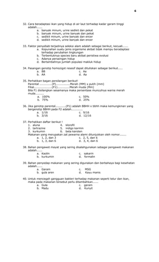 6




32. Cara beradaptasi ikan yang hidup di air laut terhadap kadar garam tinggi
    adalah......
          a. banyak minum, urine sedikit dan pekat
          b. banyak minum, urine banyak dan pekat
          c. sedikit minum, urine banyak dan encer
          d. sedikit minum, urine banyak dan encer

33. Faktor penyebab terjadinya seleksi alam adalah sebagai berikut, kecuali......
           a. Kepunahan suatu jenis organisme akibat tidak mampu beradaptasi
              terhadap perubahan lingkungan
           b. Terbentuknya species baru akibat peristiwa evolusi
           c. Adanya persaingan hidup
           d. Bertambahnya jumlah populasi makluk hidup

34. Pasangan genotip homozigot resesif dapat dituliskan sebagai berikut.....
          a. BB                          c. Aa
          b. AA                          d. Aa

35. Perhatikan bagan persilangan berikut!
    Parental .............(P)...............Merah (MM) x putih (mm)
    Filial...................(F1).............Merah muda (Mm)
    Bila F1 disilangkan sesamanya maka persentase munculnya warna merah
    muda.........
              a. 100%                               c. 50%
              b. 75%                                d. 25%

36. Jika genotip parental...........(P1) adalah BBHH x bbhh maka kemungkinan yang
    bergenotip BBHH pada F2 adalah............
           a. 1/16                            c. 9/16
           b. 3/16                            d. 12/16

37. Perhatikan daftar berikut !
    1. aluna                 4. klorofil
    2. tartrazine            5. indigo karmin
    3. kurkumin              6. beta karoten
    Makanan yang merupakan zat pewarna alami ditunjukkan oleh nomor.......
           a. 1, 2, dan 3                 c. 2, 5, dan 6
           b. 1, 3, dan 6                 d. 3, 4, dan 6

38. Bahan pengawet mayat yang sering disalahgunakan sebagai pengawet makanan
    adalah......
          a. Kaolin                    c. sakarin
          b. kurkumin                  d. formalin

39. Bahan penyedap makanan yang sering digunakan dan berbahaya bagi kesehatan
    adalah......
          a. Garam                    c. MSG
          b. gula aren                d. Kayu manis

40. Untuk mencegah gangguan bakteri terhadap makanan seperti telur dan ikan,
    maka pada makanan tersebut perlu ditambahkan......
          a. Gula                       c. garam
          b. Madu                       d. Kunyit
 