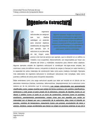  de<br />Algunos ejemplos simples de ingeniería estructural lo constituyen las vigas rectas simples, las columnas o pisos de edificios nuevos, incluyendo el cálculo de cargas (o fuerzas) en cada miembro y la capacidad de varios materiales de construcción tales como acero, madera u hormigón.152400 Los ingenieros estructurales se aseguran que sus diseños satisfagan un estándar para alcanzar objetivos establecidos de seguridad (por ejemplo, que la estructura no se derrumbe sin dar ningún aviso previo) o de nivel de servicio (por ejemplo, que la vibración en un edificio no moleste a sus ocupantes). Adicionalmente, son responsables por hacer uso eficiente del dinero y materiales necesarios para obtener estos objetivos. Algunos ejemplos simples de ingeniería estructural lo constituyen las vigas rectas simples, las columnas o pisos de edificios nuevos, incluyendo el cálculo de cargas (o fuerzas) en cada miembro y la capacidad de varios materiales de construcción tales como acero, madera u hormigón. Ejemplos más elaborados de ingeniería estructural lo constituyen estructuras más complejas, tales como puentes o edificios de varios pisos incluyendo rascacielos.<br />Debe entenderse como una carga estructural aquella que debe ser incluida en el cálculo de los elementos mecánicos (fuerzas, momentos, deformaciones, desplazamientos) de la estructura como sistema y/o de los elementos que la componen. Las cargas estructurales son generalmente clasificadas como: cargas muertas que actúan de forma continua y sin cambios significativos, pertenecen a este grupo el peso propio de la estructura, empujes de líquidos (como en un dique) o sólidos (como el suelo en un muro de contención), tensores (como en puentes), presfuerzo, asentamientos permanentes; cargas vivas que son aquellas que varían su intensidad con el tiempo por uso o exposición de la estructura, tales como el tránsito en puentes, cambios de temperatura, maquinaria (como una prensa), acumulación de nieve o granizo, etcétera; cargas accidentales que tienen su origen en acciones externas al uso de la estructura y cuya manifestación es de corta duración como lo son los eventos sísmicos o ráfagas de viento.<br />UnidimensionalesBidimensionalesRectosCurvosRectosCurvosFlexión dominanteViga recta,Dintel, arquitrabeViga balcón, arcoPlaca, losa, forjadoLamina, cúpula.Tracción dominanteCable estiradoCatenariaCompresión dominantePilarMuro de carga, muro de contención<br />fx=3∅+i=1nancosnπxL+bnsinnπxL<br />