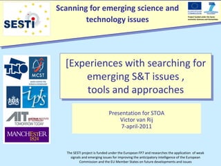 Scanning for emerging science and
        technology issues
                                                                                Project funded under the Socio-
                                                                                economic Sciences and Humanities




  [Experiences with searching for
      emerging S&T issues ,
      tools and approaches
                             Presentation for STOA
                                 Victor van Rij
                                  7-april-2011



  The SESTI project is funded under the European FP7 and researches the application of weak
    signals and emerging issues for improving the anticipatory intelligence of the European
          Commission and the EU Member States on future developments and issues
 