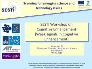 Scanning for emerging science and
        technology issues
                                                                                Project funded under the Socio-
                                                                                economic Sciences and Humanities




               SESTI Workshop on
             Cognitive Enhancement
            [Weak signals in Cognitive
                 Enhancement]
                               Victor van Rij
                Ministry of Education, Culture and Science
                               Netherlands
                                07-06-2010



  The SESTI project is funded under the European FP7 and researches the application of weak
    signals and emerging issues for improving the anticipatory intelligence of the European
          Commission and the EU Member States on future developments and issues
 
