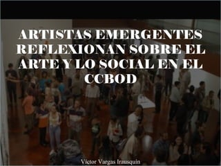 ARTISTAS EMERGENTES
REFLEXIONAN SOBRE EL
ARTE Y LO SOCIAL EN EL
CCBOD
Víctor Vargas Irausquín
 