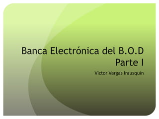 Banca Electrónica del B.O.D
Parte I
Victor Vargas Irausquin
 