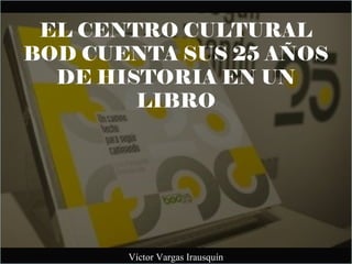 EL CENTRO CULTURAL
BOD CUENTA SUS 25 AÑOS
DE HISTORIA EN UN
LIBRO
Víctor Vargas Irausquín
 