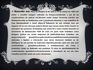 Nascido em Pécs na Hungria (9 de abril á 15 de março de 1997) foi pintor e escultor hungaro radicado na frança,considerado o pai da op art(abreviatura de optical art).Durante muito tempo Vassarely estudou em Budapeste,onde se familiarizou com o movimento Bauhaus e com trabalhos de Paul Klle,Kandinski e Josef albers.A influência de tais artistas teve um impacto tal na sua obra,que poderá afirmar que nessas obras tenta resumir os princípios dos píoneiros de Bauhaus que assim foi o uníco criador baseado no movimento de Bauhaus.Em 1930 foi viver em parís onde trabalhou como designer grafico em varías empresas de publicidade.Seus trabalhos são proporcialmente geomêtricos,policromaticos,multidimencionais,totalmente abstratos e ligados a ciência.Em suas obras destacam também as de 3D.Depois de um período de expressão figurativa,decidiu optar por uma arte construtivista , geomêtrica,abstrata e transparencias em cores e projeções, tendo se dedicado nos proximos 13 anos ao aprofundamento de conhecimentos geomêtricos.Posteriormente a introdução da cor em seus trabalhos permitiu ainda um maior dinamismo.