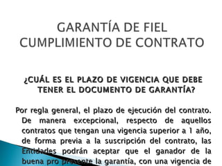 ¿CUÁL ES EL PLAZO DE VIGENCIA QUE DEBE TENER EL DOCUMENTO DE GARANTÍA? Por regla general, el plazo de ejecución del contrato. De manera excepcional, respecto de aquellos contratos que tengan una vigencia superior a 1 año, de forma previa a la suscripción del contrato, las Entidades podrán aceptar que el ganador de la buena pro presente la garantía, con una vigencia de 1 año, con el compromiso de renovar su vigencia hasta la conformidad (Art. 158º del Reg.) 