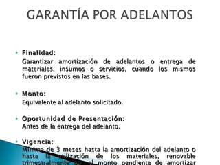 Finalidad: Garantizar amortización de adelantos o entrega de materiales, insumos o servicios, cuando los mismos fueron previstos en las bases. Monto: Equivalente al adelanto solicitado. Oportunidad de Presentación: Antes de la entrega del adelanto. Vigencia: Mínima de 3 meses hasta la amortización del adelanto o hasta la utilización de los materiales, renovable trimestralmente por el monto pendiente de amortizar (cabe la reducción progresiva). 