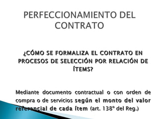 ¿CÓMO SE FORMALIZA EL CONTRATO EN PROCESOS DE SELECCIÓN POR RELACIÓN DE ÍTEMS? Mediante documento contractual o con orden de compra o de servicios  según el monto del valor referencial de cada ítem  (art. 138º del Reg.) 
