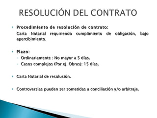 Procedimiento de resolución de contrato: Carta Notarial requiriendo cumplimiento de obligación, bajo apercibimiento. Plazo: Ordinariamente : No mayor a 5 días. Casos complejos (Por ej. Obras): 15 días. Carta Notarial de resolución. Controversias pueden ser sometidas a conciliación y/o arbitraje.   