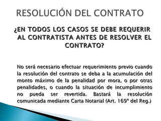 ¿EN TODOS LOS CASOS SE DEBE REQUERIR AL CONTRATISTA ANTES DE RESOLVER EL CONTRATO? No será necesario efectuar requerimiento previo cuando la resolución del contrato se deba a la acumulación del monto máximo de la penalidad por mora, o por otras penalidades, o cuando la situación de incumplimiento no pueda ser revertida. Bastará la resolución comunicada mediante Carta Notarial (Art. 169º del Reg.) 