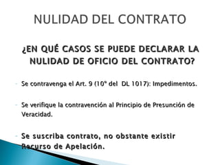 ¿EN QUÉ CASOS SE PUEDE DECLARAR LA NULIDAD DE OFICIO DEL CONTRATO?  Se contravenga el Art. 9 (10º del  DL 1017): Impedimentos. Se verifique la contravención al Principio de Presunción de Veracidad. Se suscriba contrato, no obstante existir Recurso de Apelación. No se haya utilizado el proceso correspondiente. (Art. 56º del DL 1017) 