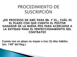 ¿EN PROCESOS DE AMC PARA BB. Y SS., CUÁL ES EL PLAZO CON QUE CUENTA EL POSTOR GANADOR DE LA BUENA PRO PARA ACERCARSE A LA ENTIDAD PARA EL PERFECCIONAMIENTO DEL CONTRATO? Cuenta con un plazo no mayor a tres (3) días hábiles (art. 148º del Reg.). 