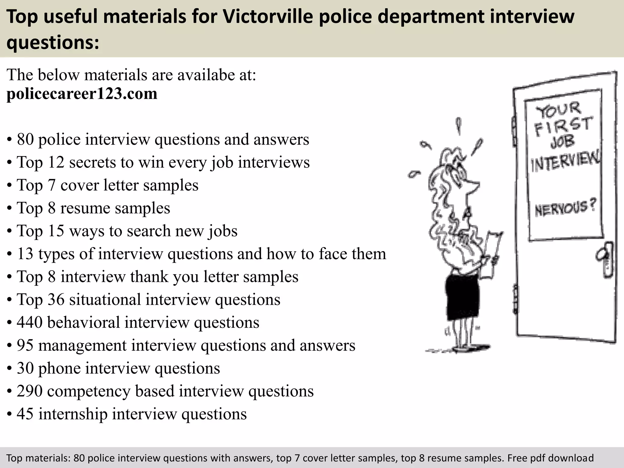 Top useful materials for Victorville police department interview 
questions: 
The below materials are availabe at: 
policecareer123.com 
• 80 police interview questions and answers 
• Top 12 secrets to win every job interviews 
• Top 7 cover letter samples 
• Top 8 resume samples 
• Top 15 ways to search new jobs 
• 13 types of interview questions and how to face them 
• Top 8 interview thank you letter samples 
• Top 36 situational interview questions 
• 440 behavioral interview questions 
• 95 management interview questions and answers 
• 30 phone interview questions 
• 290 competency based interview questions 
• 45 internship interview questions 
Top materials: 80 police interview questions with answers, top 7 cover letter samples, top 8 resume samples. Free pdf download 
 