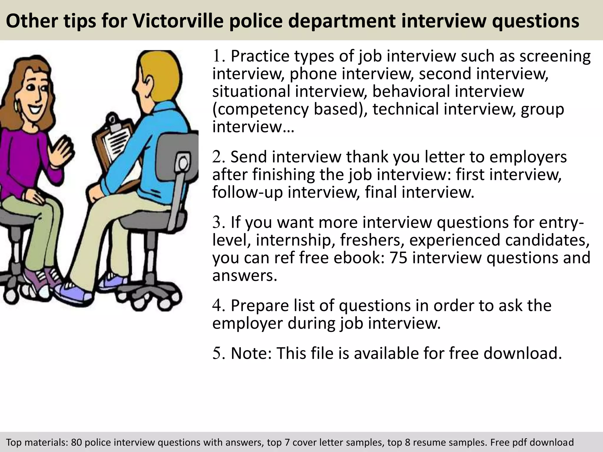 Other tips for Victorville police department interview questions 
1. Practice types of job interview such as screening 
interview, phone interview, second interview, 
situational interview, behavioral interview 
(competency based), technical interview, group 
interview… 
2. Send interview thank you letter to employers 
after finishing the job interview: first interview, 
follow-up interview, final interview. 
3. If you want more interview questions for entry-level, 
internship, freshers, experienced candidates, 
you can ref free ebook: 75 interview questions and 
answers. 
4. Prepare list of questions in order to ask the 
employer during job interview. 
5. Note: This file is available for free download. 
Top materials: 80 police interview questions with answers, top 7 cover letter samples, top 8 resume samples. Free pdf download 

