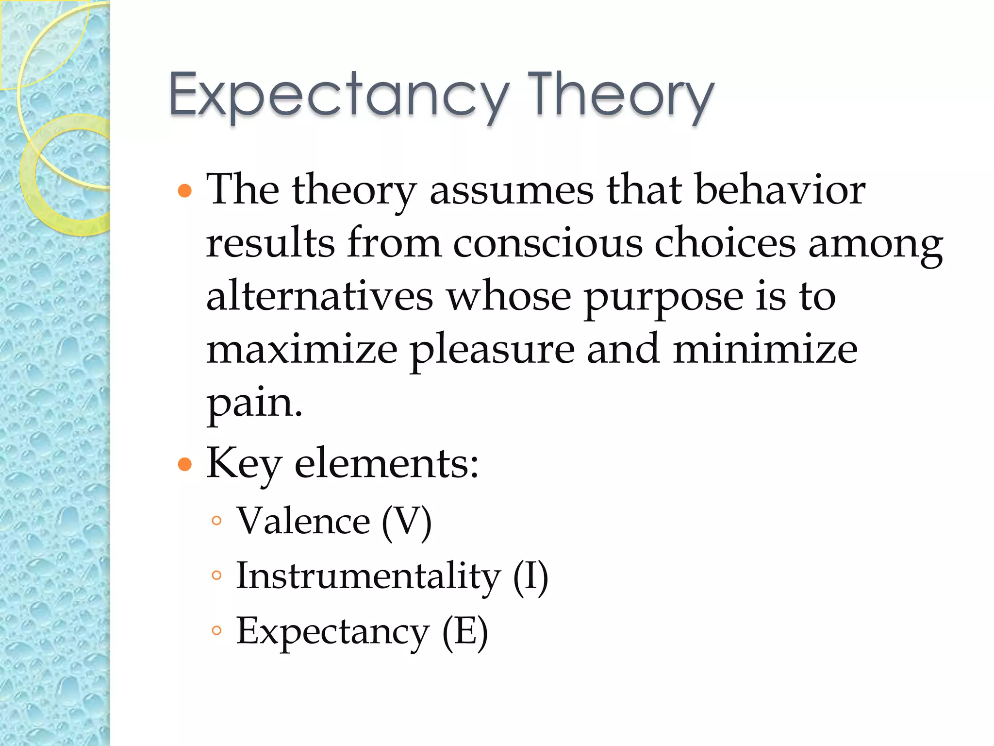 Expectancy Theory
 The theory assumes that behavior
  results from conscious choices among
  alternatives whose purpose is to
  maximize pleasure and minimize
  pain.
 Key elements:
    ◦ Valence (V)
    ◦ Instrumentality (I)
    ◦ Expectancy (E)
 