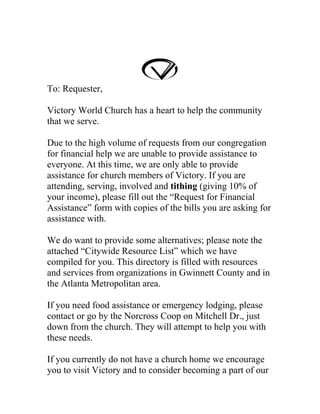 To: Requester,

Victory World Church has a heart to help the community
that we serve.

Due to the high volume of requests from our congregation
for financial help we are unable to provide assistance to
everyone. At this time, we are only able to provide
assistance for church members of Victory. If you are
attending, serving, involved and tithing (giving 10% of
your income), please fill out the “Request for Financial
Assistance” form with copies of the bills you are asking for
assistance with.

We do want to provide some alternatives; please note the
attached “Citywide Resource List” which we have
compiled for you. This directory is filled with resources
and services from organizations in Gwinnett County and in
the Atlanta Metropolitan area.

If you need food assistance or emergency lodging, please
contact or go by the Norcross Coop on Mitchell Dr., just
down from the church. They will attempt to help you with
these needs.

If you currently do not have a church home we encourage
you to visit Victory and to consider becoming a part of our
 