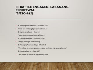III. BATTLE ENGAGED- LABANANG
ESPIRITWAL
(EFESO 6:12)
• A. Pakikipaglaban sa Espiritu – 2 Corinto 10:3
• “Hindi tayo nakikipagdigma ayon sa laman…”
• B. Espiritwal na Baluti – Efeso 6:13
• “Isuot ninyo ang buong baluti ng Diyos…”
• C. Matatag na Pagtayo – 1 Corinto 15:58
• “Maging matatag at hindi natitinag…”
• D. Kalasag ng Pananampalataya – Efeso 6:16
• “Ang kalasag ng pananampalataya… upang pawiin ang mga apoy ng kaaway.”
• E. Espada ng Espiritu – Efeso 6:17
• “Ang espada ng Espiritu ay ang Salita ng Diyos.”
 