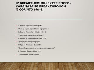 IV. BREAKTHROUGH EXPERIENCED -
KARANASANG BREAKTHROUGH
(2 CORINTO 10:4–5)
• A. Pagsuko kay Cristo – Santiago 4:7
• “Pasakop kayo sa Diyos, labanan ang diyablo…”
• B. Banal na Pamumuhay – 1 Pedro 1:15–16
• “Maging banal kayo sa lahat ng bagay…”
• C. Pahayag ng Pananampalataya – Job 22:28
• “Ipahayag mo at ito'y mangyayari.”
• D.Tapat na Panalangin – Lucas 18:1
• “Dapat silang manalangin at huwag mawalan ng pag-asa.”
• E. Espiritung Gabay – Galacia 5:16
• “Lumakad kayo ayon sa Espiritu…”
 